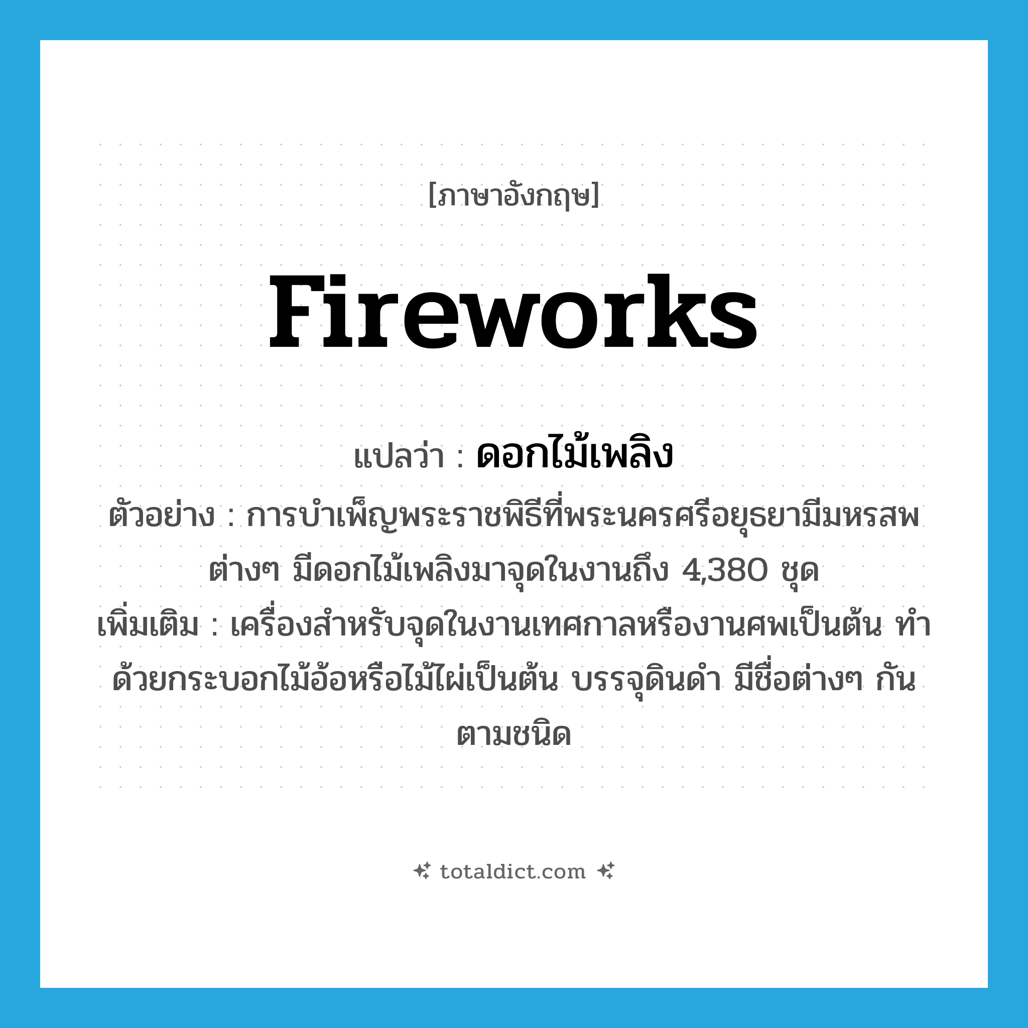 fireworks แปลว่า?, คำศัพท์ภาษาอังกฤษ fireworks แปลว่า ดอกไม้เพลิง ประเภท N ตัวอย่าง การบำเพ็ญพระราชพิธีที่พระนครศรีอยุธยามีมหรสพต่างๆ มีดอกไม้เพลิงมาจุดในงานถึง 4,380 ชุด เพิ่มเติม เครื่องสำหรับจุดในงานเทศกาลหรืองานศพเป็นต้น ทำด้วยกระบอกไม้อ้อหรือไม้ไผ่เป็นต้น บรรจุดินดำ มีชื่อต่างๆ กันตามชนิด หมวด N