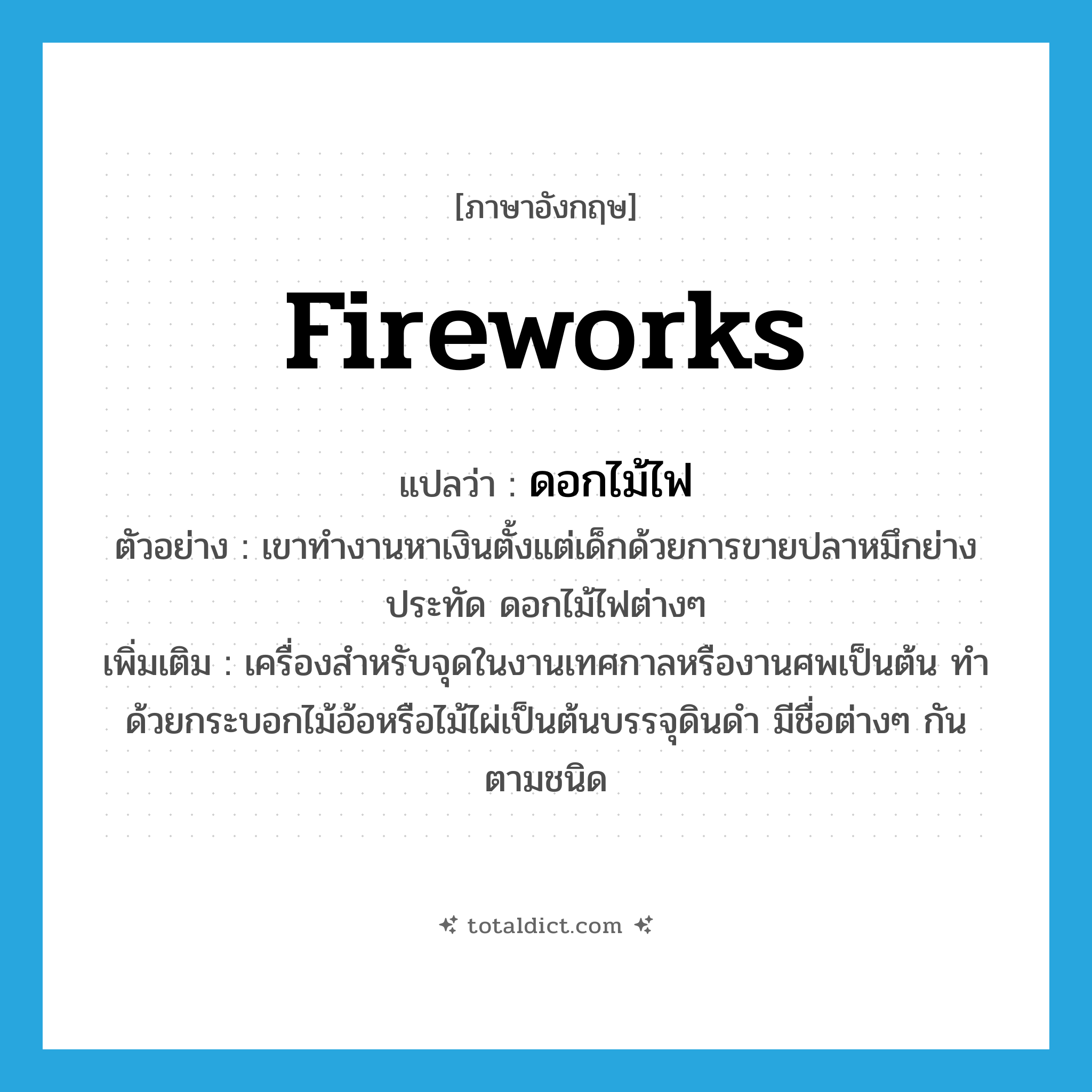 fireworks แปลว่า?, คำศัพท์ภาษาอังกฤษ fireworks แปลว่า ดอกไม้ไฟ ประเภท N ตัวอย่าง เขาทำงานหาเงินตั้งแต่เด็กด้วยการขายปลาหมึกย่าง ประทัด ดอกไม้ไฟต่างๆ เพิ่มเติม เครื่องสำหรับจุดในงานเทศกาลหรืองานศพเป็นต้น ทำด้วยกระบอกไม้อ้อหรือไม้ไผ่เป็นต้นบรรจุดินดำ มีชื่อต่างๆ กันตามชนิด หมวด N