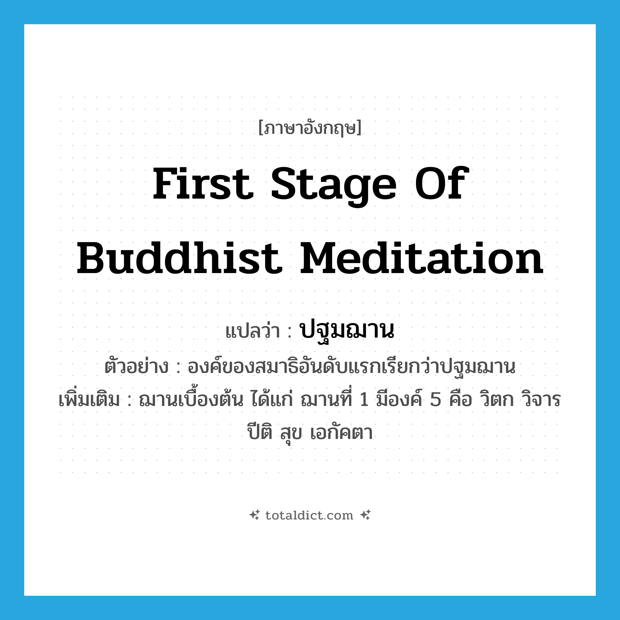 first stage of Buddhist meditation แปลว่า?, คำศัพท์ภาษาอังกฤษ first stage of Buddhist meditation แปลว่า ปฐมฌาน ประเภท N ตัวอย่าง องค์ของสมาธิอันดับแรกเรียกว่าปฐมฌาน เพิ่มเติม ฌานเบื้องต้น ได้แก่ ฌานที่ 1 มีองค์ 5 คือ วิตก วิจาร ปีติ สุข เอกัคตา หมวด N