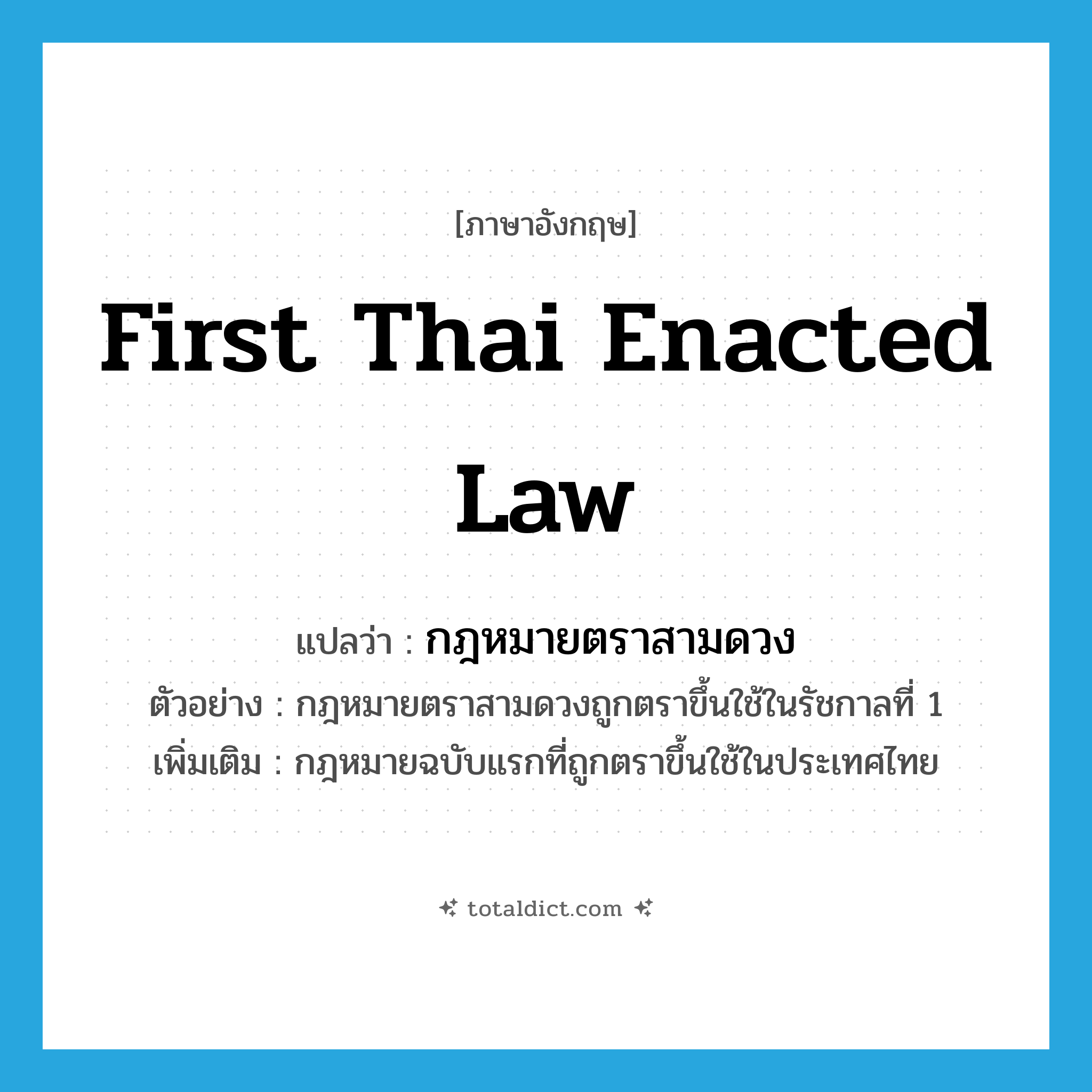 first Thai enacted law แปลว่า?, คำศัพท์ภาษาอังกฤษ first Thai enacted law แปลว่า กฎหมายตราสามดวง ประเภท N ตัวอย่าง กฎหมายตราสามดวงถูกตราขึ้นใช้ในรัชกาลที่ 1 เพิ่มเติม กฎหมายฉบับแรกที่ถูกตราขึ้นใช้ในประเทศไทย หมวด N