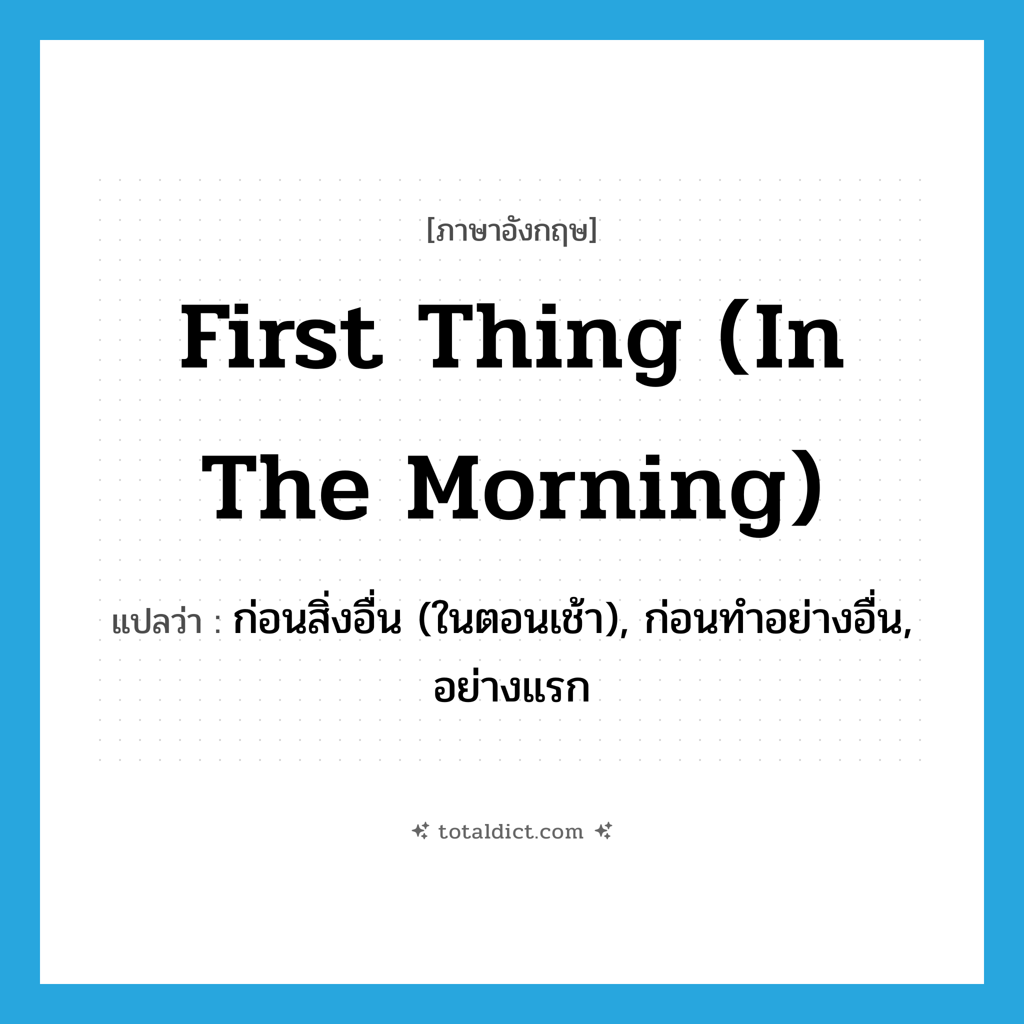 first thing (in the morning) แปลว่า?, คำศัพท์ภาษาอังกฤษ first thing (in the morning) แปลว่า ก่อนสิ่งอื่น (ในตอนเช้า), ก่อนทำอย่างอื่น, อย่างแรก ประเภท IDM หมวด IDM