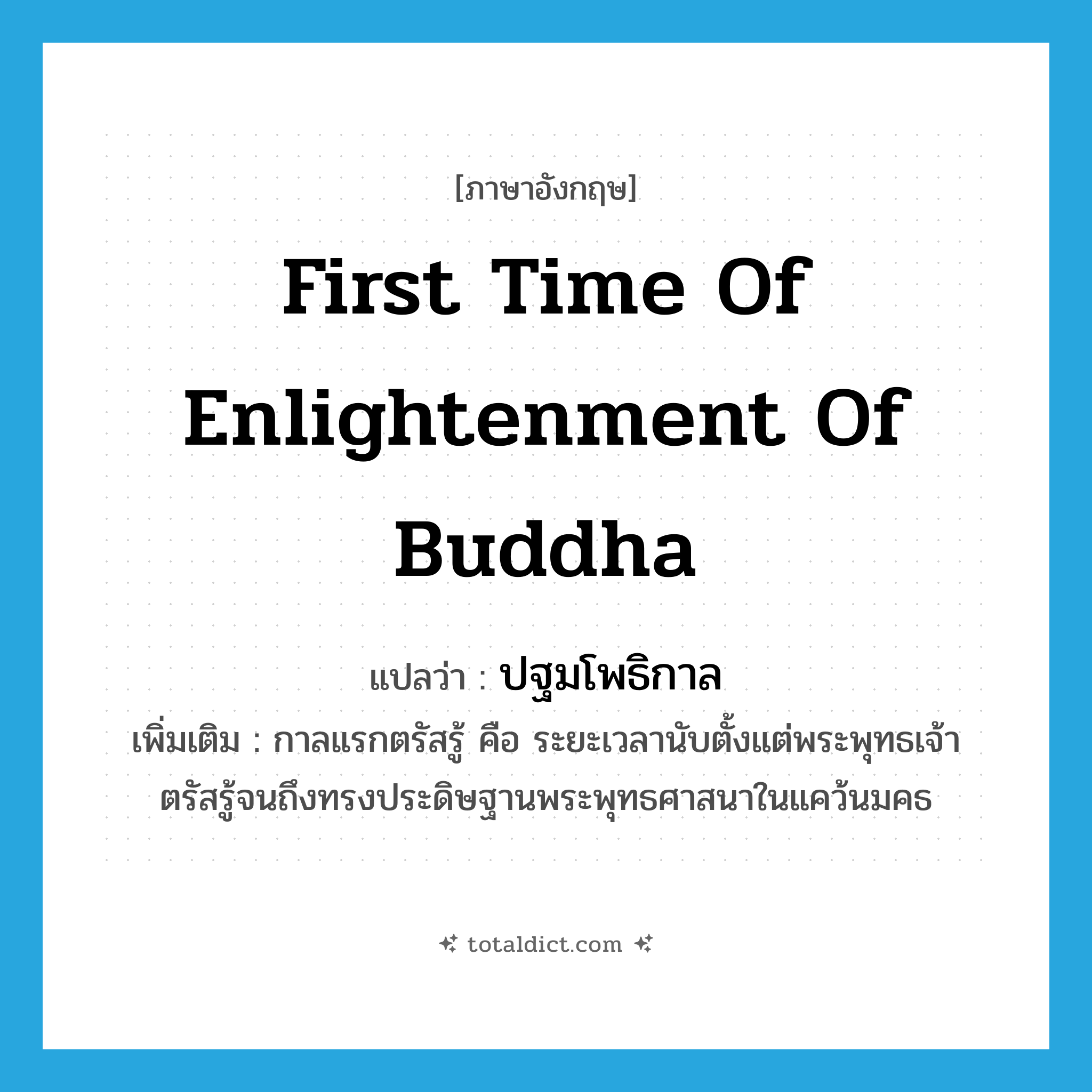first time of enlightenment of Buddha แปลว่า?, คำศัพท์ภาษาอังกฤษ first time of enlightenment of Buddha แปลว่า ปฐมโพธิกาล ประเภท N เพิ่มเติม กาลแรกตรัสรู้ คือ ระยะเวลานับตั้งแต่พระพุทธเจ้าตรัสรู้จนถึงทรงประดิษฐานพระพุทธศาสนาในแคว้นมคธ หมวด N