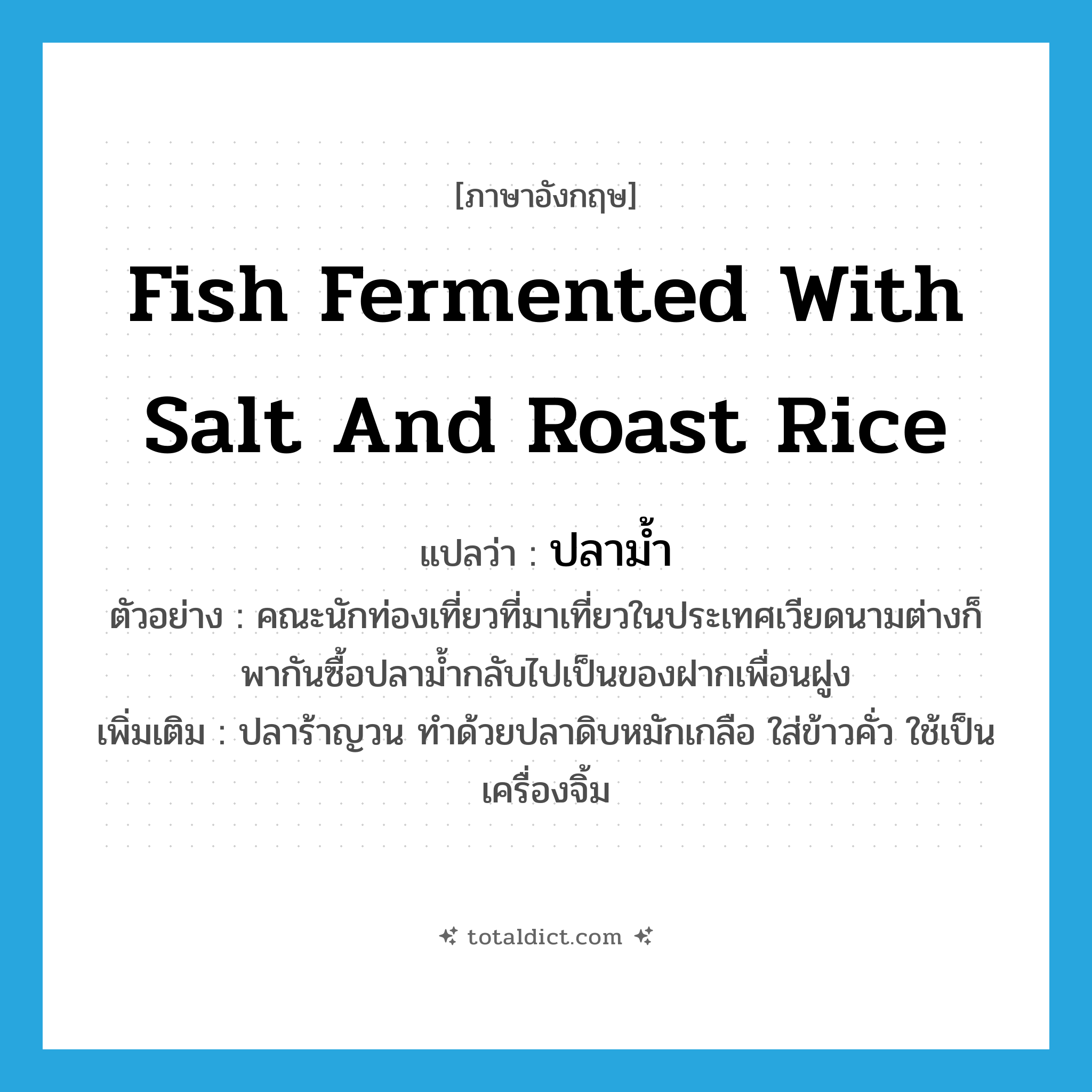 fish fermented with salt and roast rice แปลว่า?, คำศัพท์ภาษาอังกฤษ fish fermented with salt and roast rice แปลว่า ปลาม้ำ ประเภท N ตัวอย่าง คณะนักท่องเที่ยวที่มาเที่ยวในประเทศเวียดนามต่างก็พากันซื้อปลาม้ำกลับไปเป็นของฝากเพื่อนฝูง เพิ่มเติม ปลาร้าญวน ทำด้วยปลาดิบหมักเกลือ ใส่ข้าวคั่ว ใช้เป็นเครื่องจิ้ม หมวด N