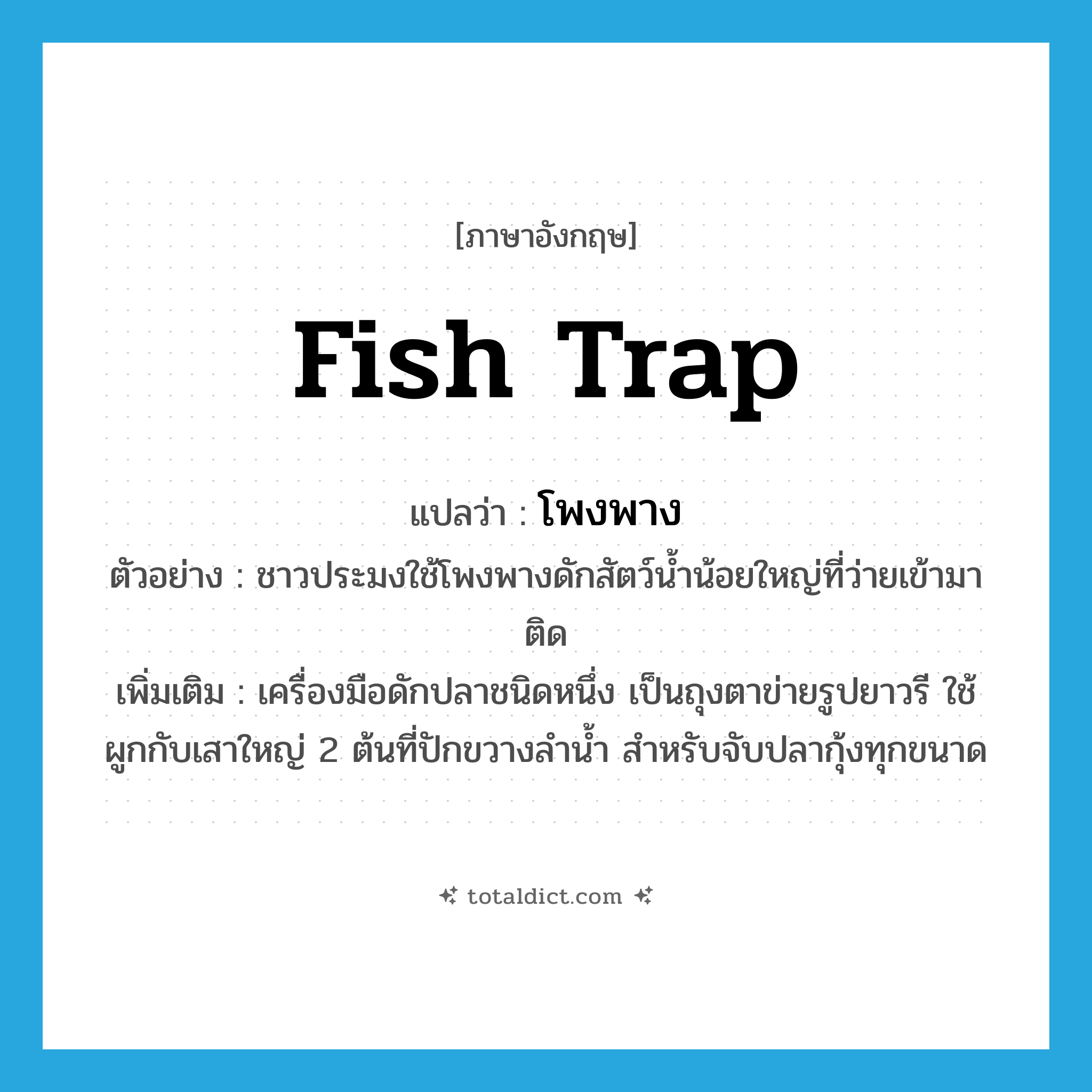 fish trap แปลว่า?, คำศัพท์ภาษาอังกฤษ fish trap แปลว่า โพงพาง ประเภท N ตัวอย่าง ชาวประมงใช้โพงพางดักสัตว์น้ำน้อยใหญ่ที่ว่ายเข้ามาติด เพิ่มเติม เครื่องมือดักปลาชนิดหนึ่ง เป็นถุงตาข่ายรูปยาวรี ใช้ผูกกับเสาใหญ่ 2 ต้นที่ปักขวางลำน้ำ สำหรับจับปลากุ้งทุกขนาด หมวด N