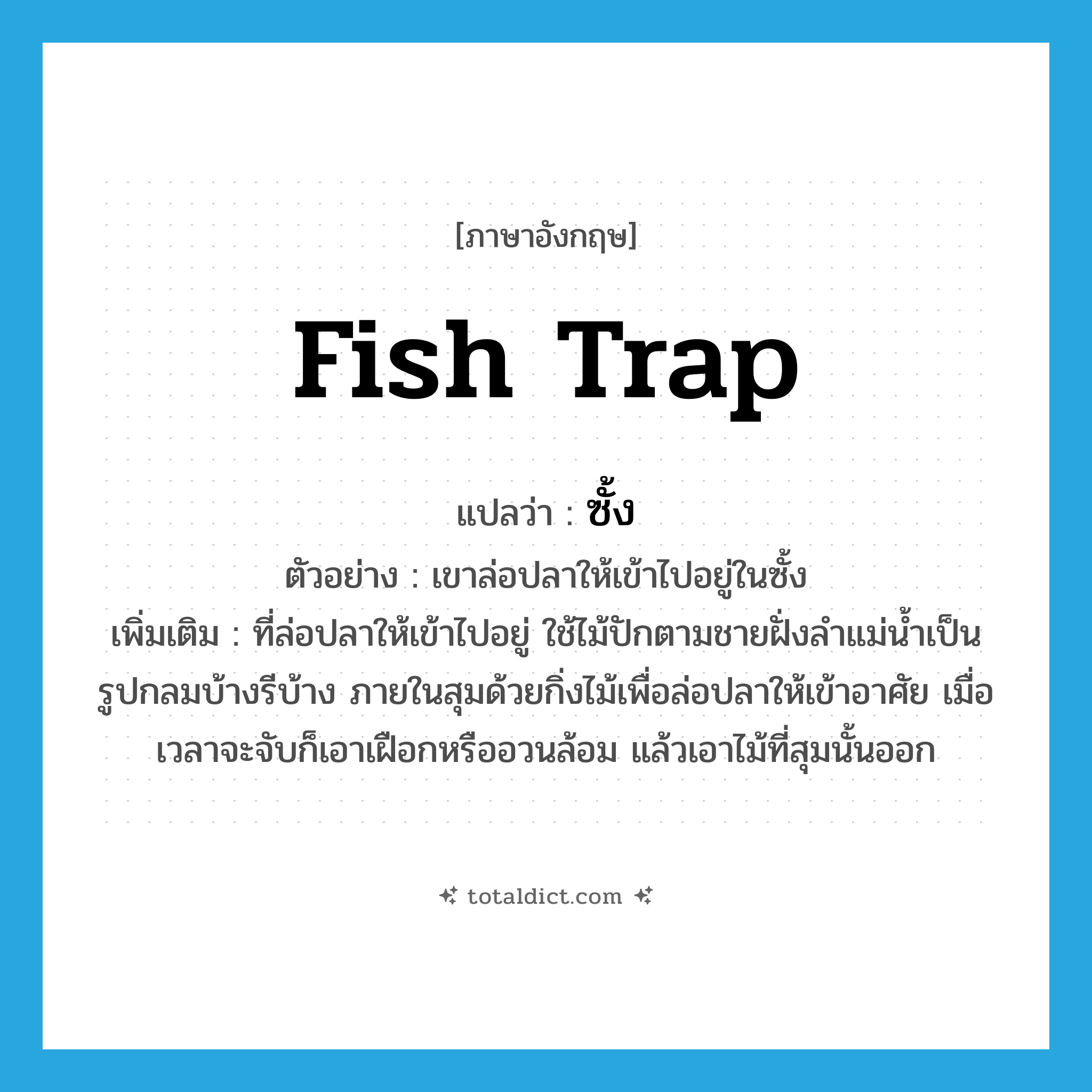 fish trap แปลว่า?, คำศัพท์ภาษาอังกฤษ fish trap แปลว่า ซั้ง ประเภท N ตัวอย่าง เขาล่อปลาให้เข้าไปอยู่ในซั้ง เพิ่มเติม ที่ล่อปลาให้เข้าไปอยู่ ใช้ไม้ปักตามชายฝั่งลำแม่น้ำเป็นรูปกลมบ้างรีบ้าง ภายในสุมด้วยกิ่งไม้เพื่อล่อปลาให้เข้าอาศัย เมื่อเวลาจะจับก็เอาเฝือกหรืออวนล้อม แล้วเอาไม้ที่สุมนั้นออก หมวด N