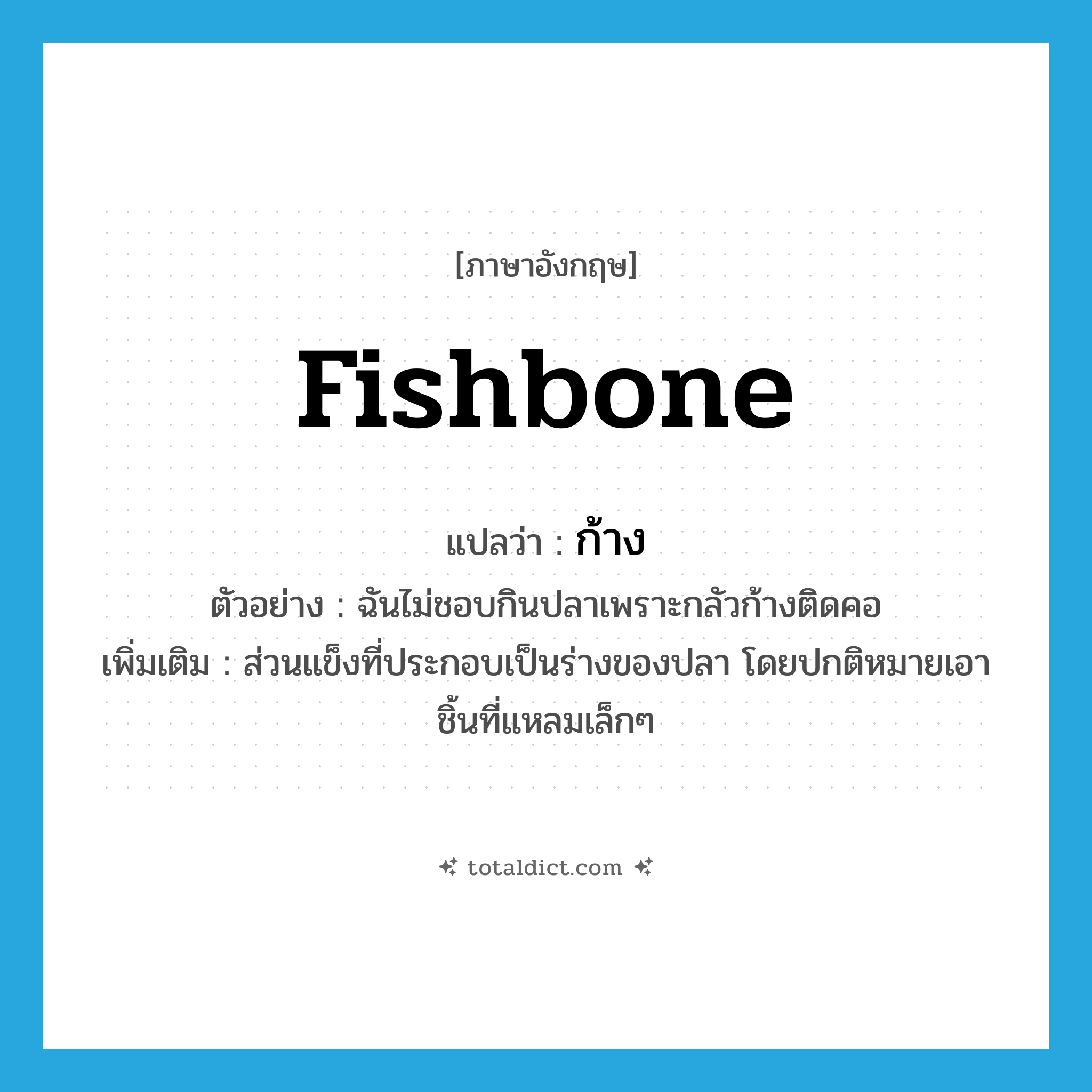 fishbone แปลว่า?, คำศัพท์ภาษาอังกฤษ fishbone แปลว่า ก้าง ประเภท N ตัวอย่าง ฉันไม่ชอบกินปลาเพราะกลัวก้างติดคอ เพิ่มเติม ส่วนแข็งที่ประกอบเป็นร่างของปลา โดยปกติหมายเอาชิ้นที่แหลมเล็กๆ หมวด N