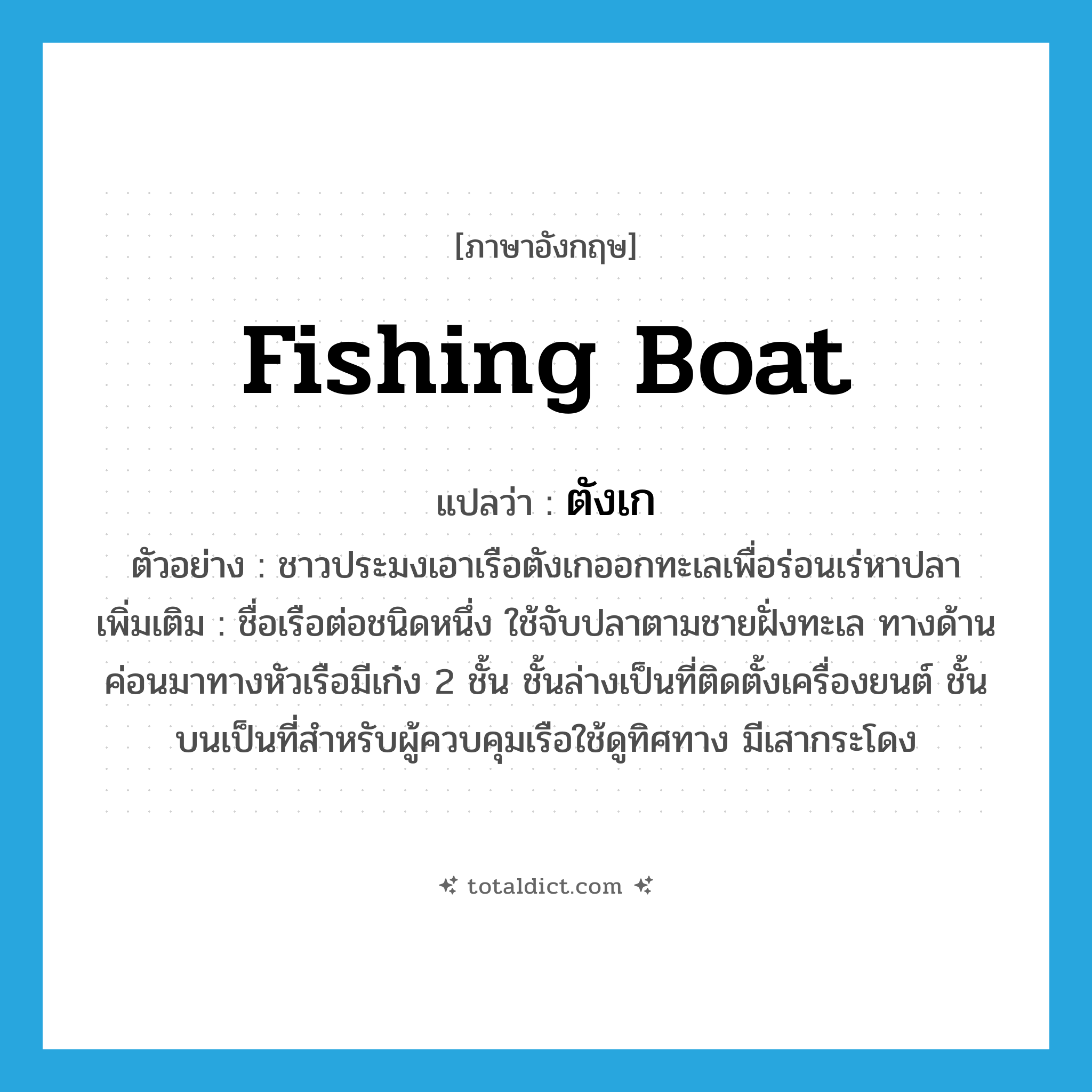 fishing boat แปลว่า?, คำศัพท์ภาษาอังกฤษ fishing boat แปลว่า ตังเก ประเภท N ตัวอย่าง ชาวประมงเอาเรือตังเกออกทะเลเพื่อร่อนเร่หาปลา เพิ่มเติม ชื่อเรือต่อชนิดหนึ่ง ใช้จับปลาตามชายฝั่งทะเล ทางด้านค่อนมาทางหัวเรือมีเก๋ง 2 ชั้น ชั้นล่างเป็นที่ติดตั้งเครื่องยนต์ ชั้นบนเป็นที่สำหรับผู้ควบคุมเรือใช้ดูทิศทาง มีเสากระโดง หมวด N