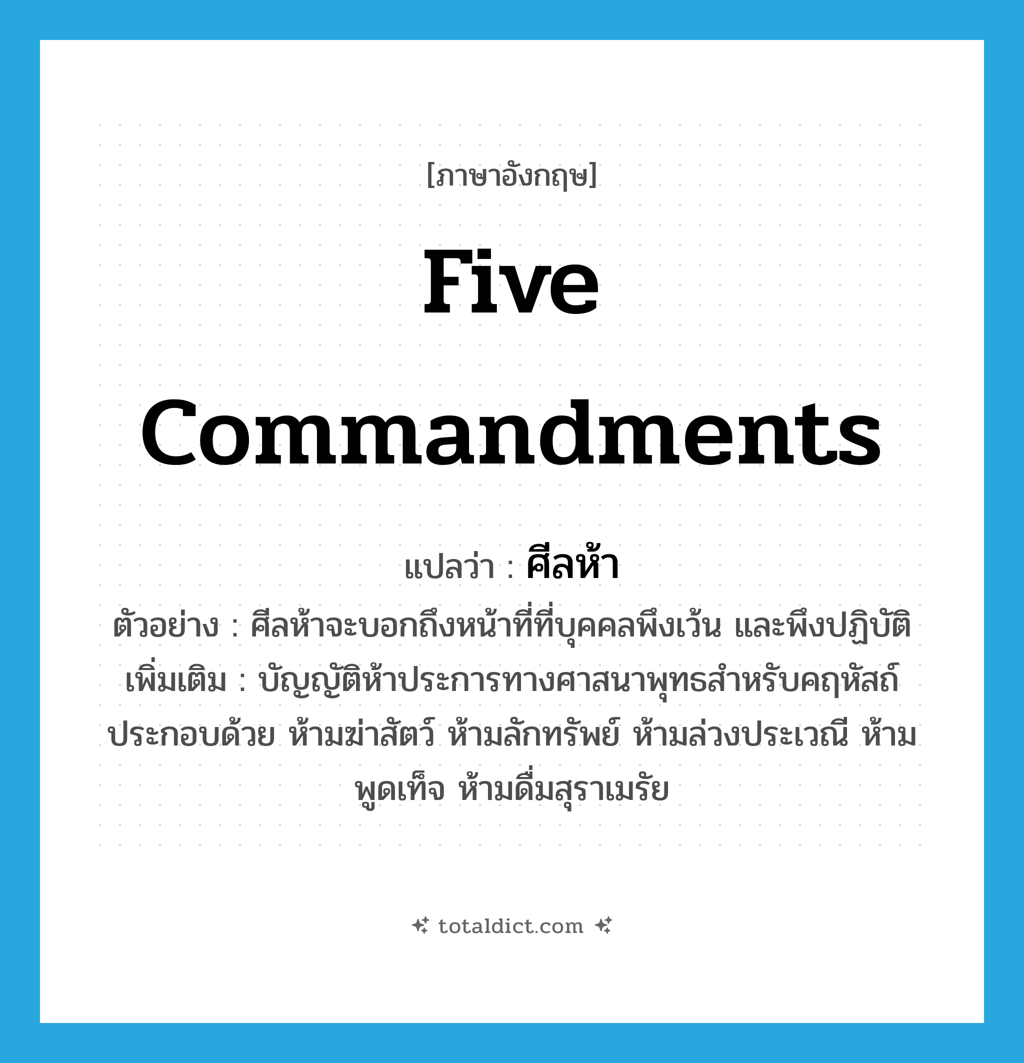 five commandments แปลว่า?, คำศัพท์ภาษาอังกฤษ five commandments แปลว่า ศีลห้า ประเภท N ตัวอย่าง ศีลห้าจะบอกถึงหน้าที่ที่บุคคลพึงเว้น และพึงปฏิบัติ เพิ่มเติม บัญญัติห้าประการทางศาสนาพุทธสำหรับคฤหัสถ์ ประกอบด้วย ห้ามฆ่าสัตว์ ห้ามลักทรัพย์ ห้ามล่วงประเวณี ห้ามพูดเท็จ ห้ามดื่มสุราเมรัย หมวด N