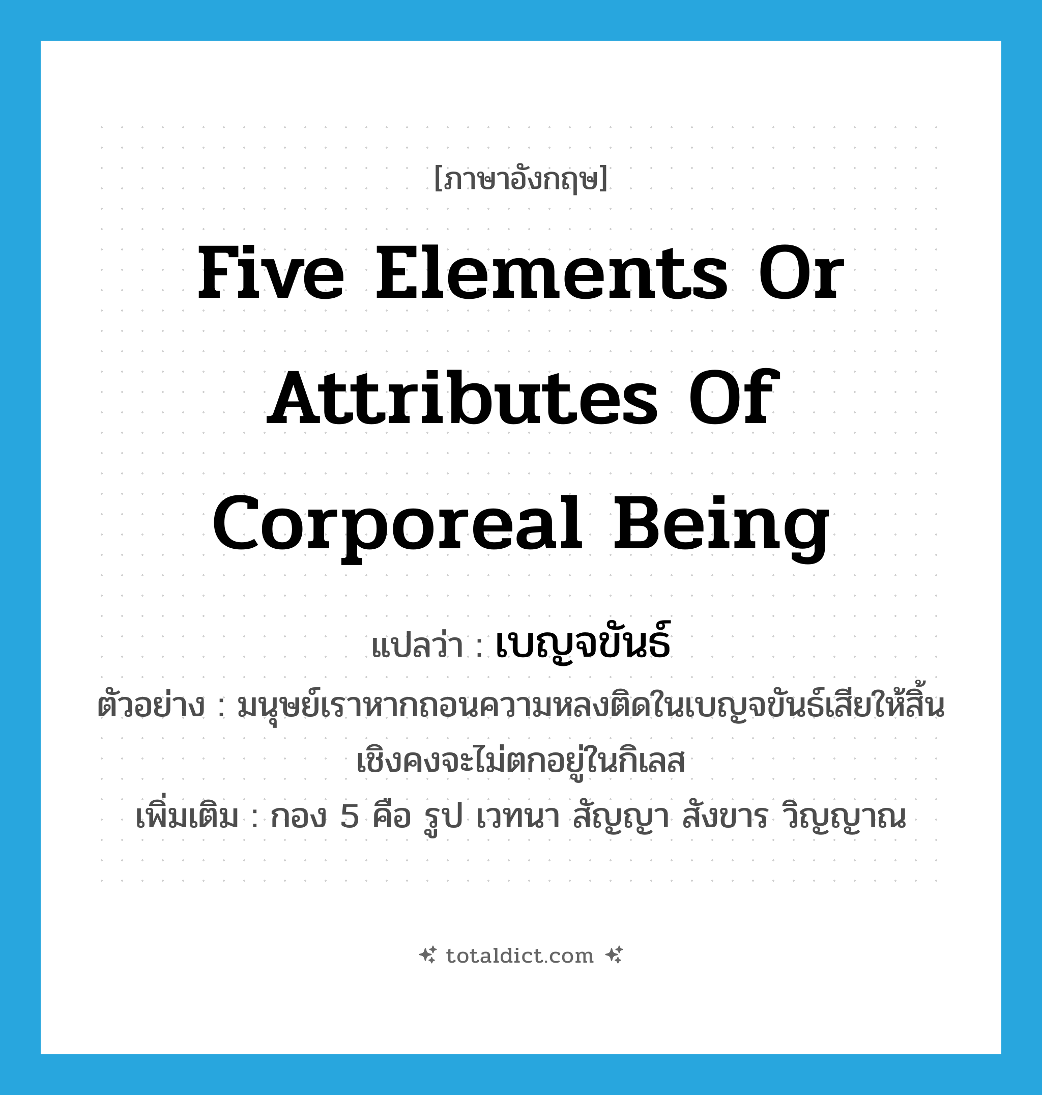 five elements or attributes of corporeal being แปลว่า?, คำศัพท์ภาษาอังกฤษ five elements or attributes of corporeal being แปลว่า เบญจขันธ์ ประเภท N ตัวอย่าง มนุษย์เราหากถอนความหลงติดในเบญจขันธ์เสียให้สิ้นเชิงคงจะไม่ตกอยู่ในกิเลส เพิ่มเติม กอง 5 คือ รูป เวทนา สัญญา สังขาร วิญญาณ หมวด N