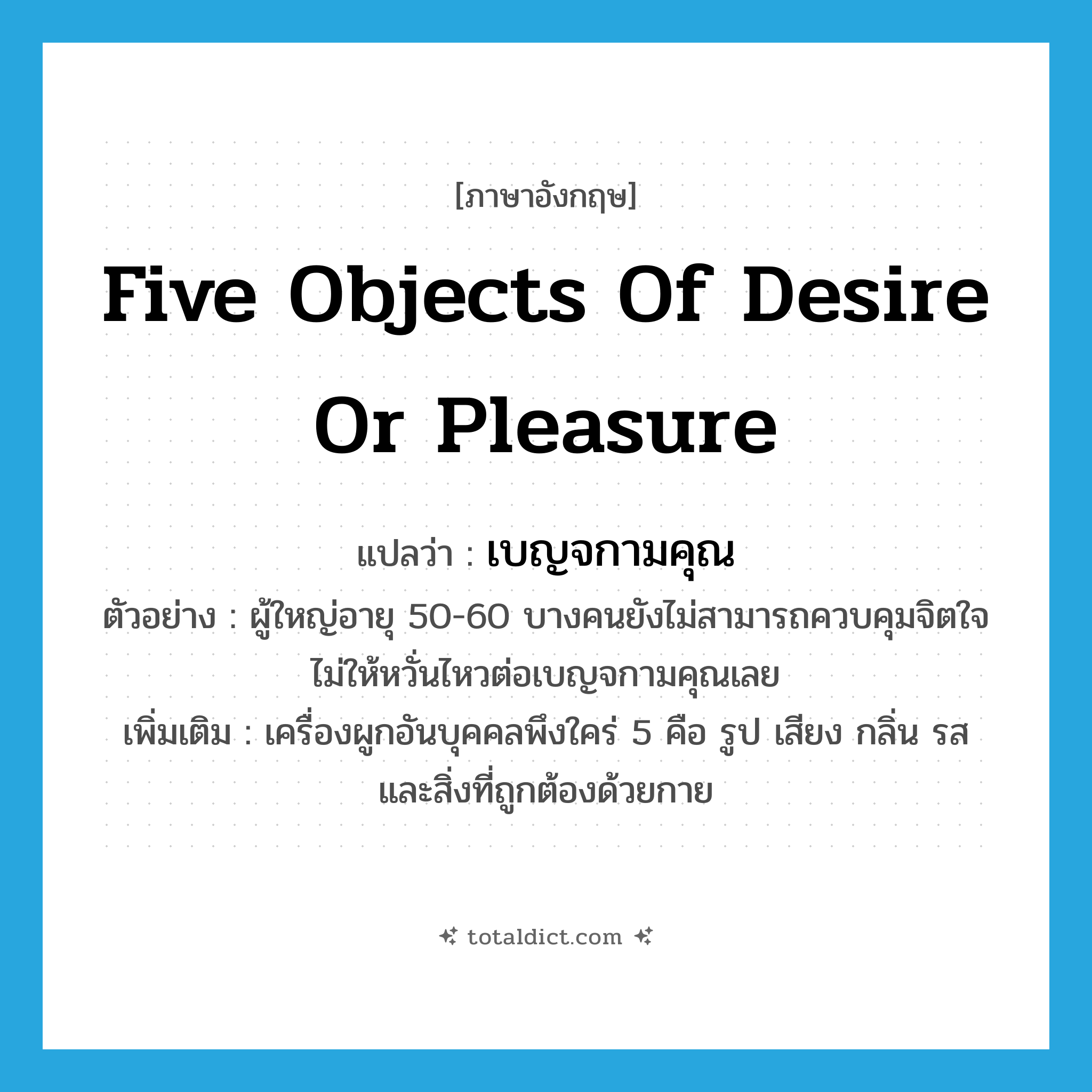 five objects of desire or pleasure แปลว่า?, คำศัพท์ภาษาอังกฤษ five objects of desire or pleasure แปลว่า เบญจกามคุณ ประเภท N ตัวอย่าง ผู้ใหญ่อายุ 50-60 บางคนยังไม่สามารถควบคุมจิตใจไม่ให้หวั่นไหวต่อเบญจกามคุณเลย เพิ่มเติม เครื่องผูกอันบุคคลพึงใคร่ 5 คือ รูป เสียง กลิ่น รส และสิ่งที่ถูกต้องด้วยกาย หมวด N