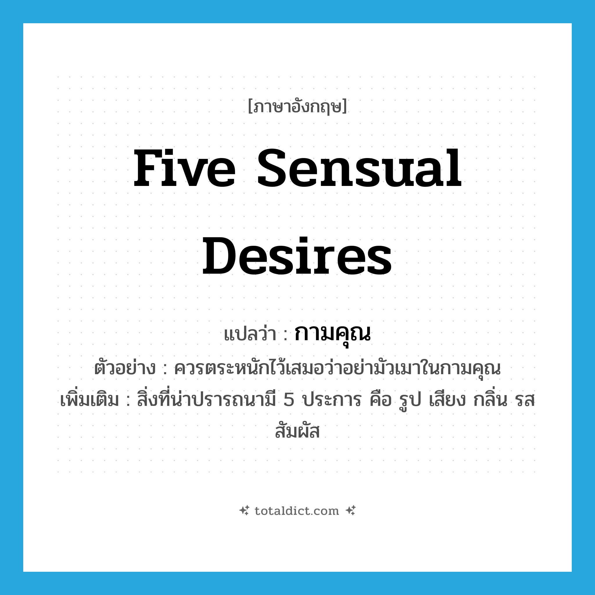 five sensual desires แปลว่า?, คำศัพท์ภาษาอังกฤษ five sensual desires แปลว่า กามคุณ ประเภท N ตัวอย่าง ควรตระหนักไว้เสมอว่าอย่ามัวเมาในกามคุณ เพิ่มเติม สิ่งที่น่าปรารถนามี 5 ประการ คือ รูป เสียง กลิ่น รส สัมผัส หมวด N