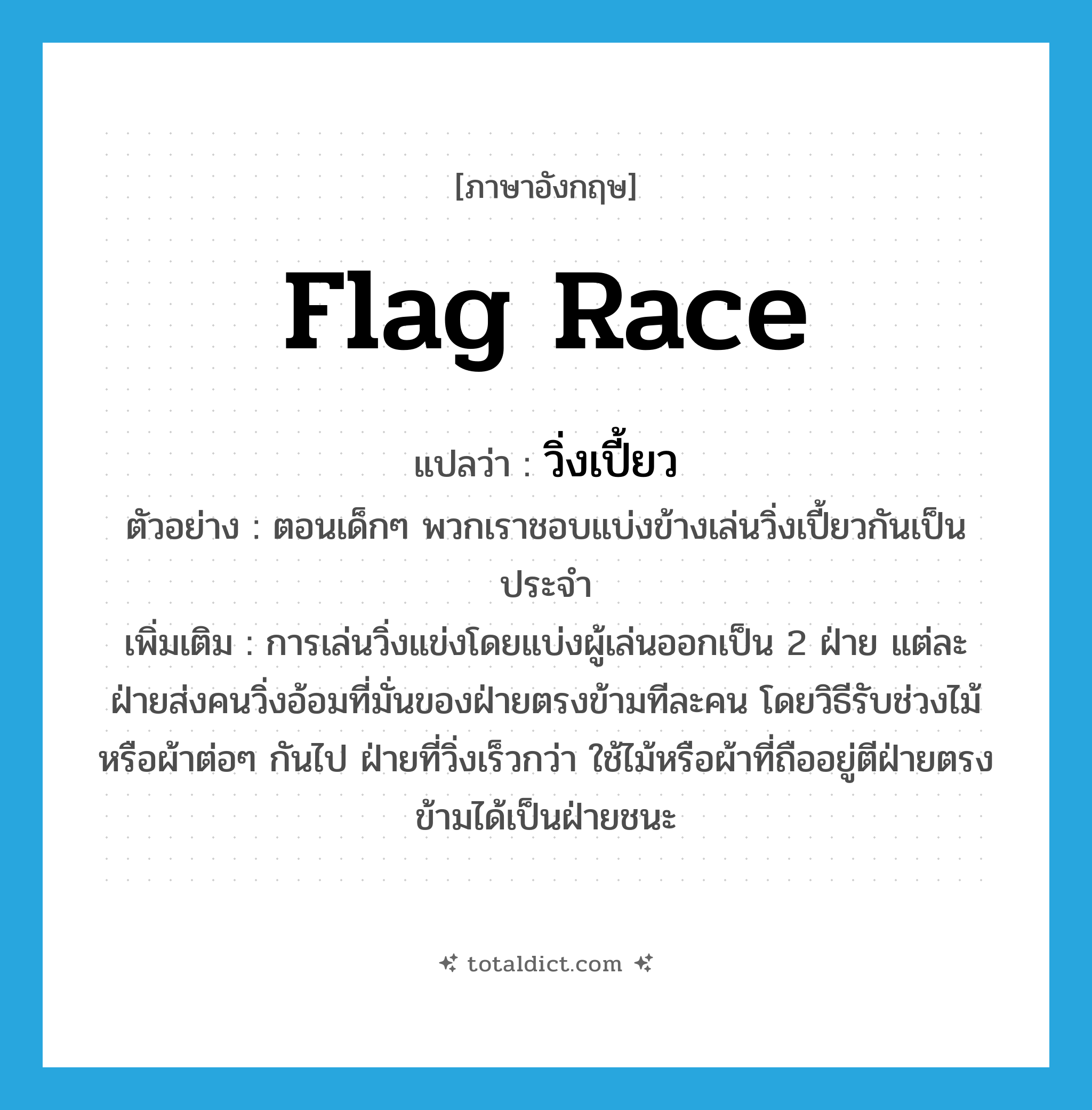 flag race แปลว่า?, คำศัพท์ภาษาอังกฤษ flag race แปลว่า วิ่งเปี้ยว ประเภท N ตัวอย่าง ตอนเด็กๆ พวกเราชอบแบ่งข้างเล่นวิ่งเปี้ยวกันเป็นประจำ เพิ่มเติม การเล่นวิ่งแข่งโดยแบ่งผู้เล่นออกเป็น 2 ฝ่าย แต่ละฝ่ายส่งคนวิ่งอ้อมที่มั่นของฝ่ายตรงข้ามทีละคน โดยวิธีรับช่วงไม้หรือผ้าต่อๆ กันไป ฝ่ายที่วิ่งเร็วกว่า ใช้ไม้หรือผ้าที่ถืออยู่ตีฝ่ายตรงข้ามได้เป็นฝ่ายชนะ หมวด N