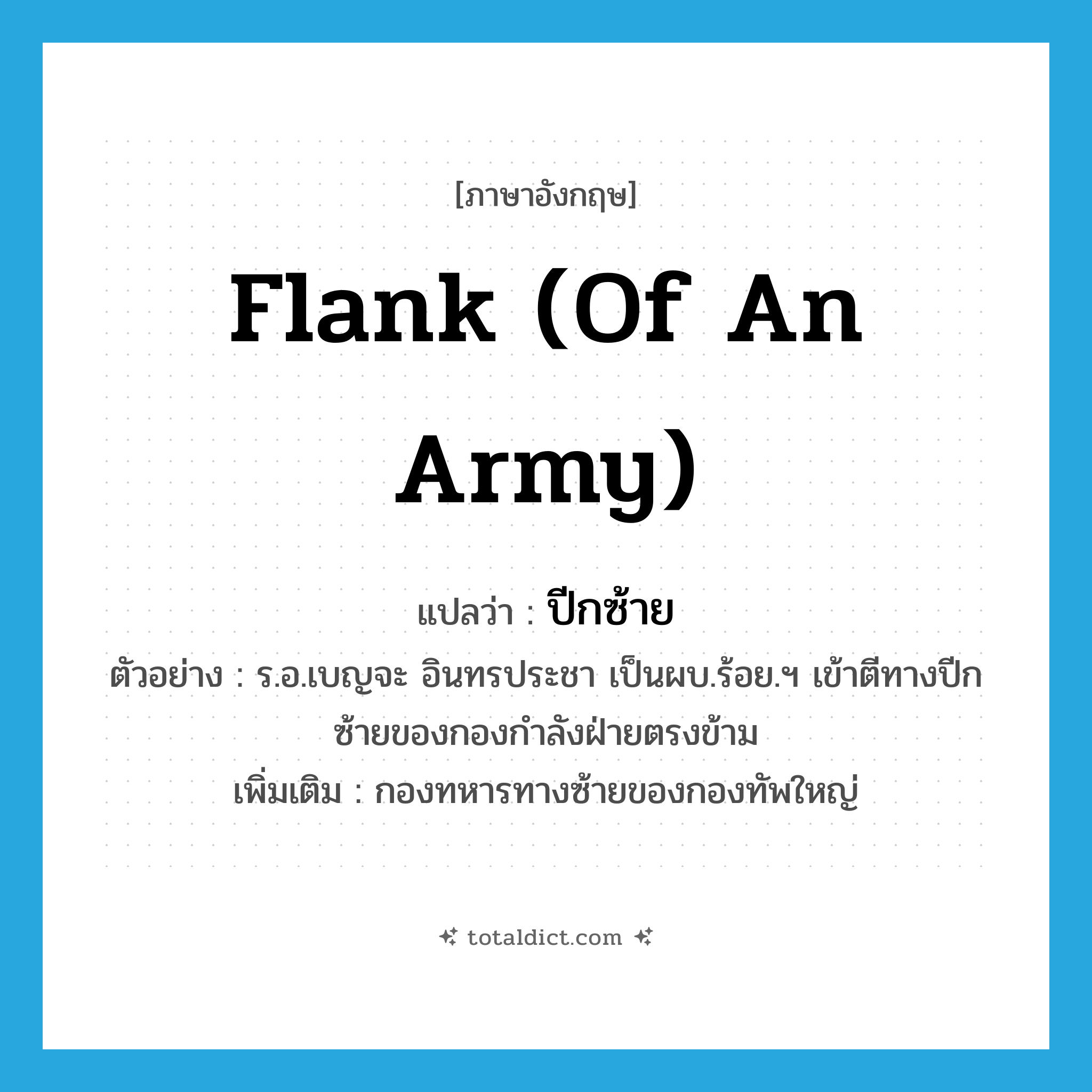 flank (of an army) แปลว่า?, คำศัพท์ภาษาอังกฤษ flank (of an army) แปลว่า ปีกซ้าย ประเภท N ตัวอย่าง ร.อ.เบญจะ อินทรประชา เป็นผบ.ร้อย.ฯ เข้าตีทางปีกซ้ายของกองกำลังฝ่ายตรงข้าม เพิ่มเติม กองทหารทางซ้ายของกองทัพใหญ่ หมวด N