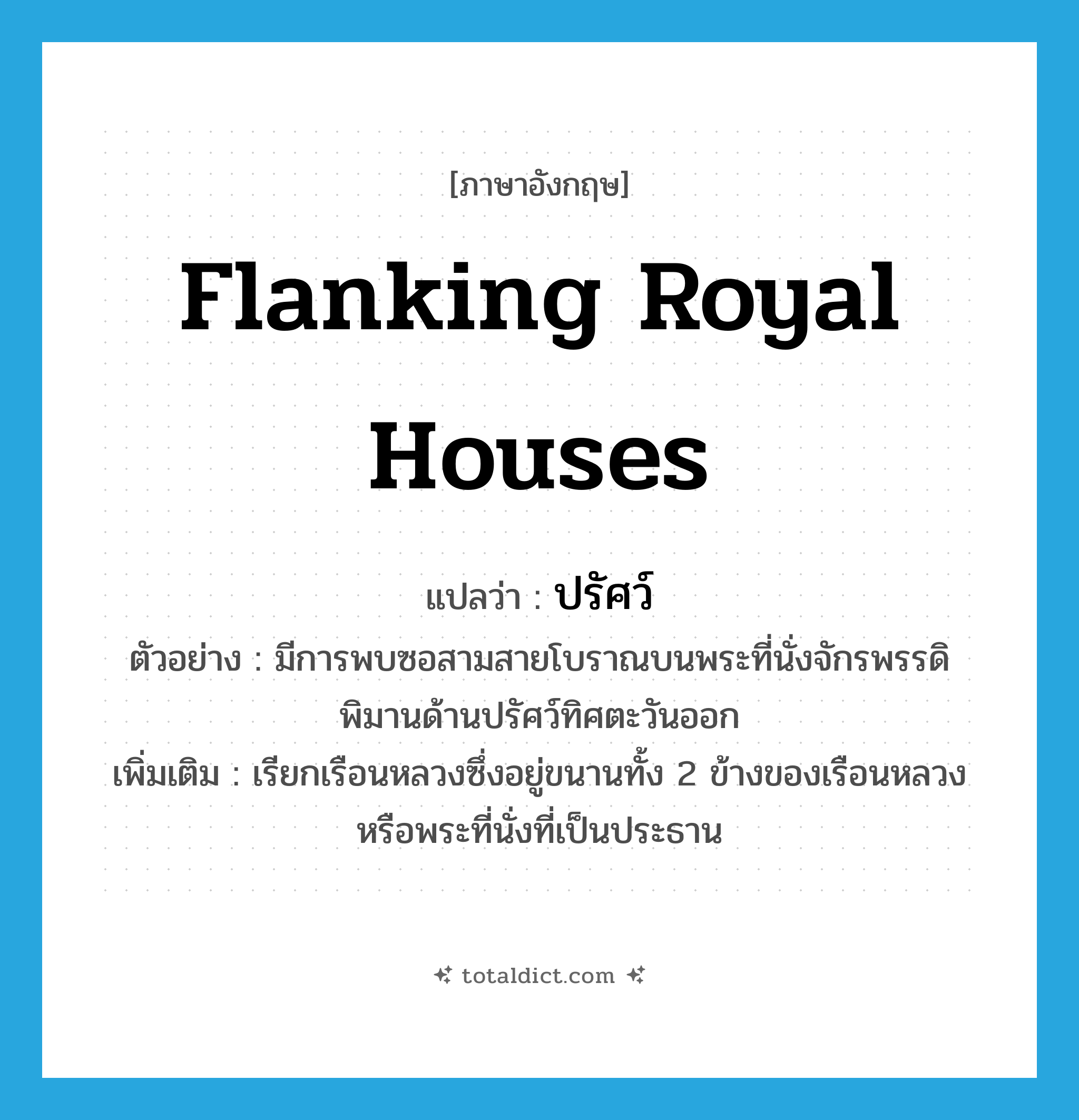 ปรัศว์ ภาษาอังกฤษ?, คำศัพท์ภาษาอังกฤษ ปรัศว์ แปลว่า flanking royal houses ประเภท N ตัวอย่าง มีการพบซอสามสายโบราณบนพระที่นั่งจักรพรรดิพิมานด้านปรัศว์ทิศตะวันออก เพิ่มเติม เรียกเรือนหลวงซึ่งอยู่ขนานทั้ง 2 ข้างของเรือนหลวงหรือพระที่นั่งที่เป็นประธาน หมวด N