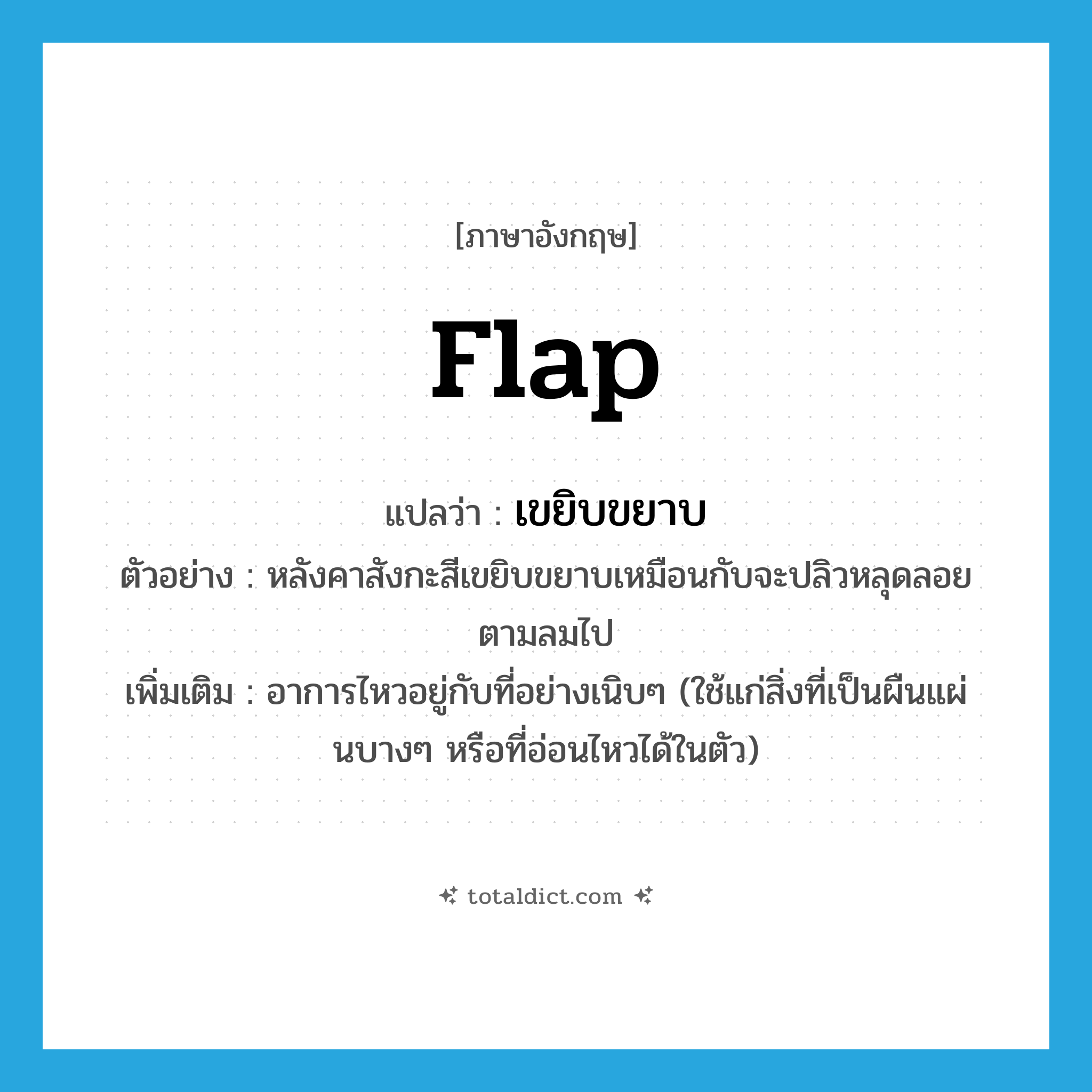 flap แปลว่า?, คำศัพท์ภาษาอังกฤษ flap แปลว่า เขยิบขยาบ ประเภท V ตัวอย่าง หลังคาสังกะสีเขยิบขยาบเหมือนกับจะปลิวหลุดลอยตามลมไป เพิ่มเติม อาการไหวอยู่กับที่อย่างเนิบๆ (ใช้แก่สิ่งที่เป็นผืนแผ่นบางๆ หรือที่อ่อนไหวได้ในตัว) หมวด V