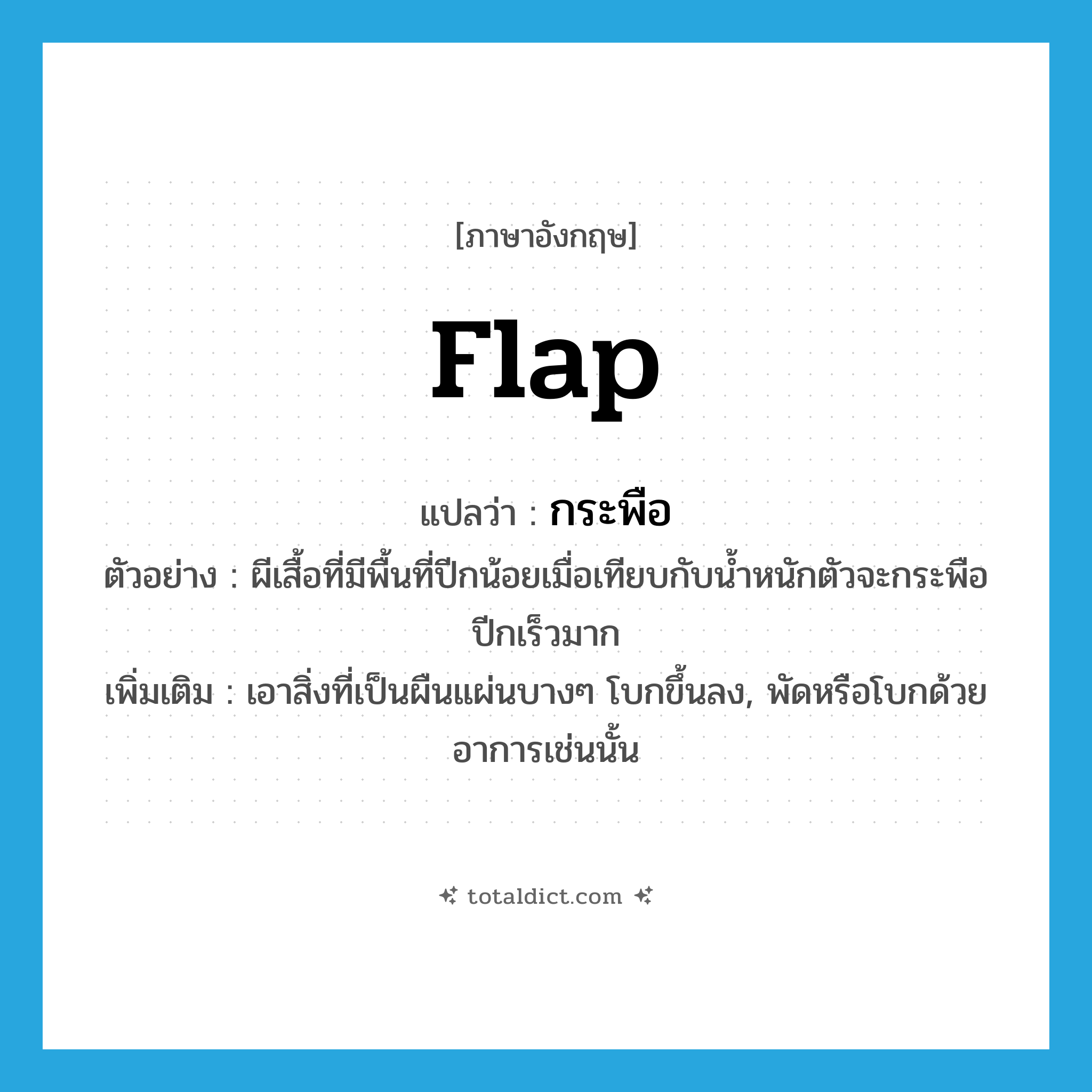 flap แปลว่า?, คำศัพท์ภาษาอังกฤษ flap แปลว่า กระพือ ประเภท V ตัวอย่าง ผีเสื้อที่มีพื้นที่ปีกน้อยเมื่อเทียบกับน้ำหนักตัวจะกระพือปีกเร็วมาก เพิ่มเติม เอาสิ่งที่เป็นผืนแผ่นบางๆ โบกขึ้นลง, พัดหรือโบกด้วยอาการเช่นนั้น หมวด V