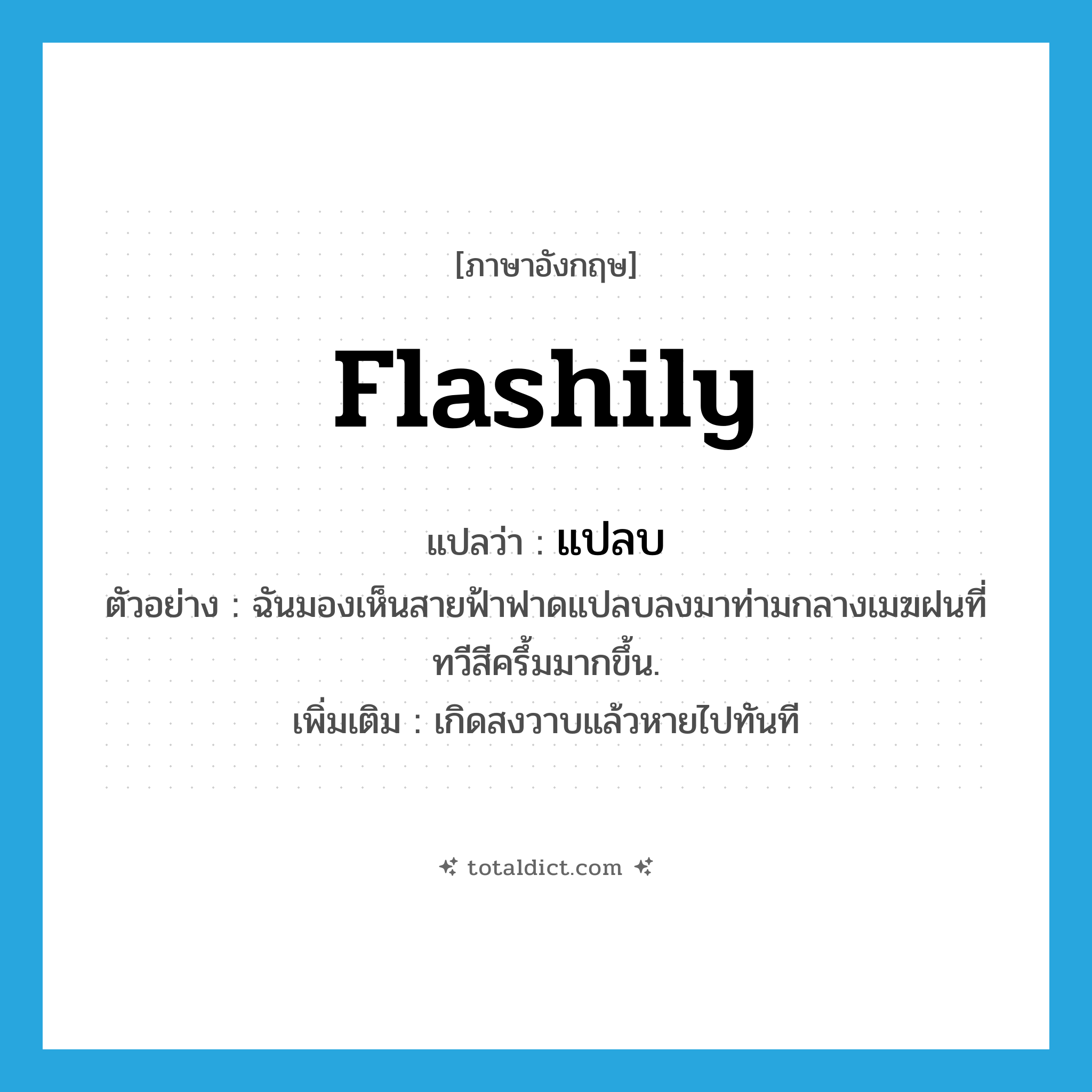 flashily แปลว่า?, คำศัพท์ภาษาอังกฤษ flashily แปลว่า แปลบ ประเภท ADV ตัวอย่าง ฉันมองเห็นสายฟ้าฟาดแปลบลงมาท่ามกลางเมฆฝนที่ทวีสีครึ้มมากขึ้น. เพิ่มเติม เกิดสงวาบแล้วหายไปทันที หมวด ADV
