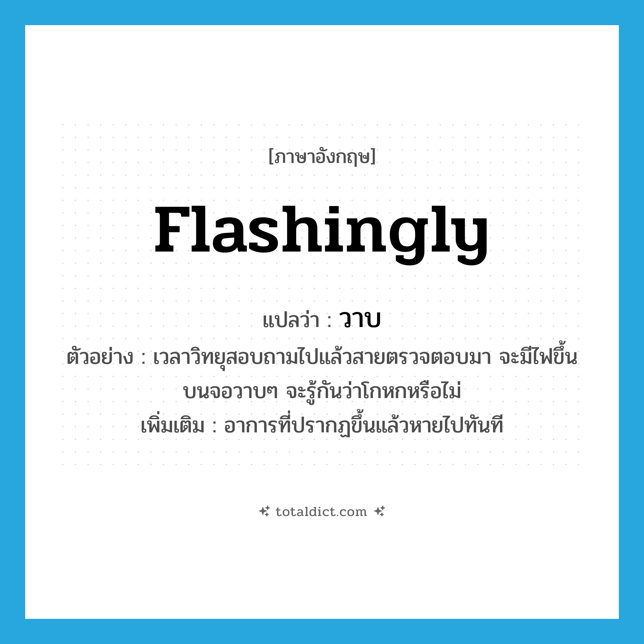 วาบ ภาษาอังกฤษ?, คำศัพท์ภาษาอังกฤษ วาบ แปลว่า flashingly ประเภท ADV ตัวอย่าง เวลาวิทยุสอบถามไปแล้วสายตรวจตอบมา จะมีไฟขึ้นบนจอวาบๆ จะรู้กันว่าโกหกหรือไม่ เพิ่มเติม อาการที่ปรากฏขึ้นแล้วหายไปทันที หมวด ADV
