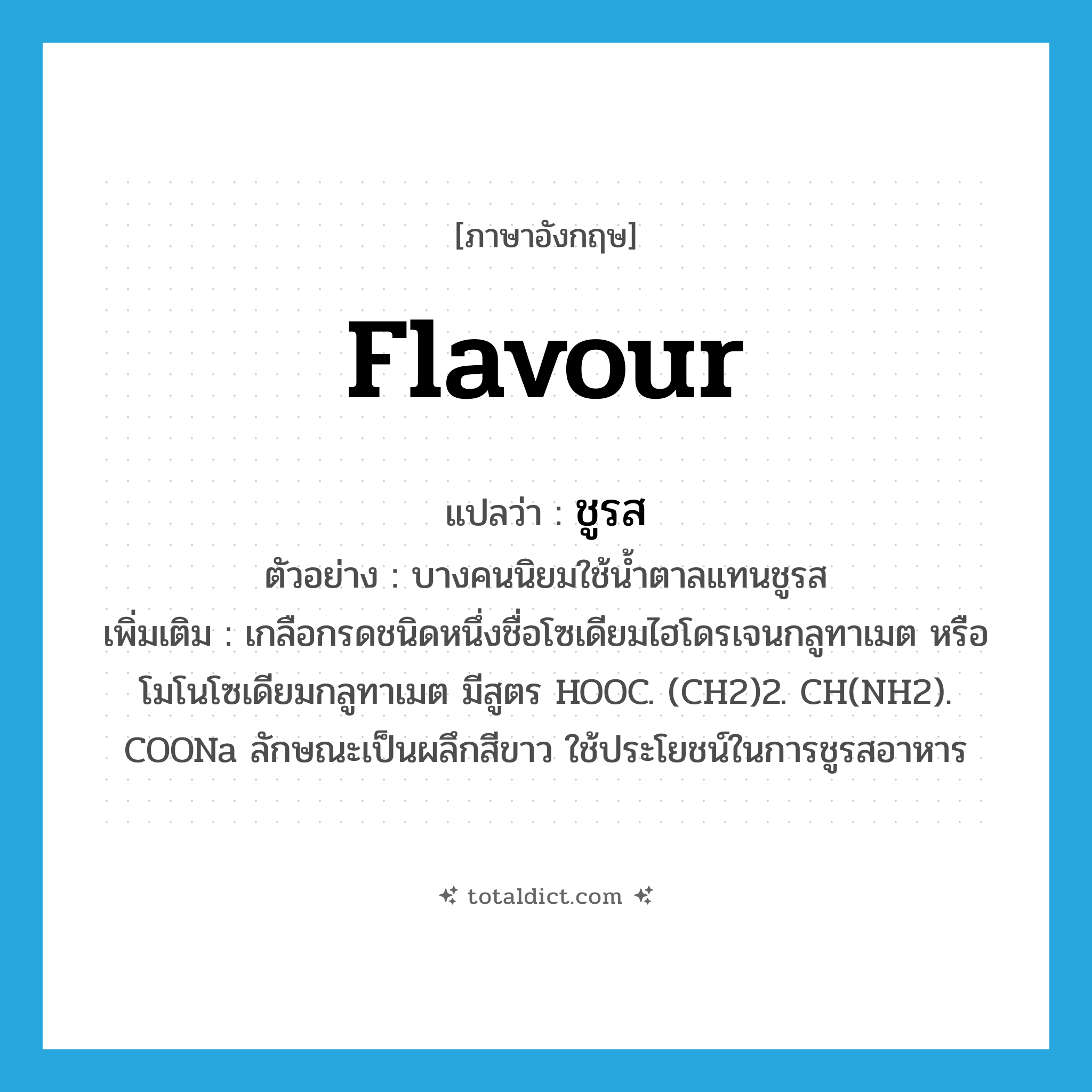 flavour แปลว่า?, คำศัพท์ภาษาอังกฤษ flavour แปลว่า ชูรส ประเภท N ตัวอย่าง บางคนนิยมใช้น้ำตาลแทนชูรส เพิ่มเติม เกลือกรดชนิดหนึ่งชื่อโซเดียมไฮโดรเจนกลูทาเมต หรือโมโนโซเดียมกลูทาเมต มีสูตร HOOC. (CH2)2. CH(NH2). COONa ลักษณะเป็นผลึกสีขาว ใช้ประโยชน์ในการชูรสอาหาร หมวด N