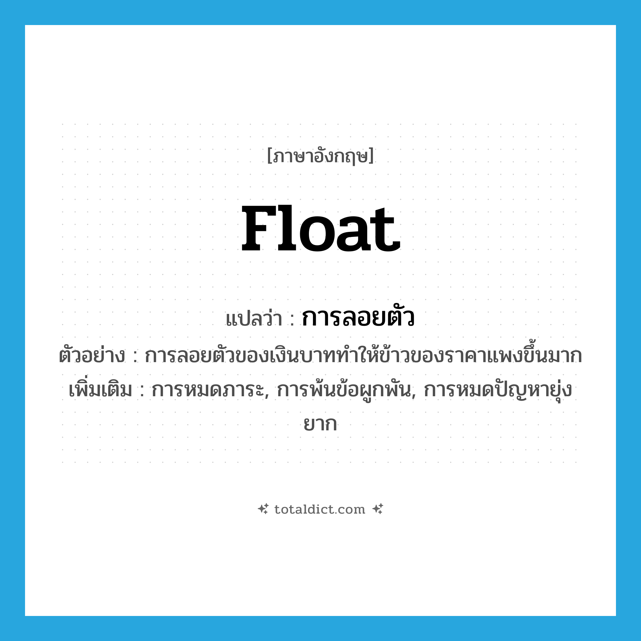 float แปลว่า?, คำศัพท์ภาษาอังกฤษ float แปลว่า การลอยตัว ประเภท N ตัวอย่าง การลอยตัวของเงินบาททำให้ข้าวของราคาแพงขึ้นมาก เพิ่มเติม การหมดภาระ, การพ้นข้อผูกพัน, การหมดปัญหายุ่งยาก หมวด N