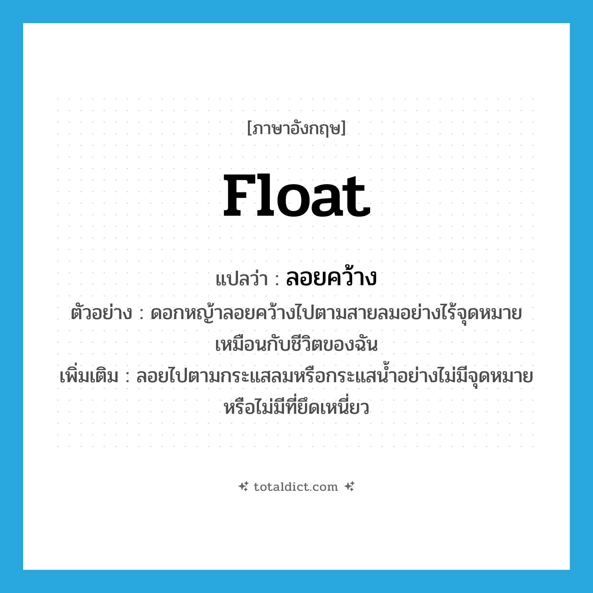 float แปลว่า?, คำศัพท์ภาษาอังกฤษ float แปลว่า ลอยคว้าง ประเภท V ตัวอย่าง ดอกหญ้าลอยคว้างไปตามสายลมอย่างไร้จุดหมายเหมือนกับชีวิตของฉัน เพิ่มเติม ลอยไปตามกระแสลมหรือกระแสน้ำอย่างไม่มีจุดหมายหรือไม่มีที่ยึดเหนี่ยว หมวด V