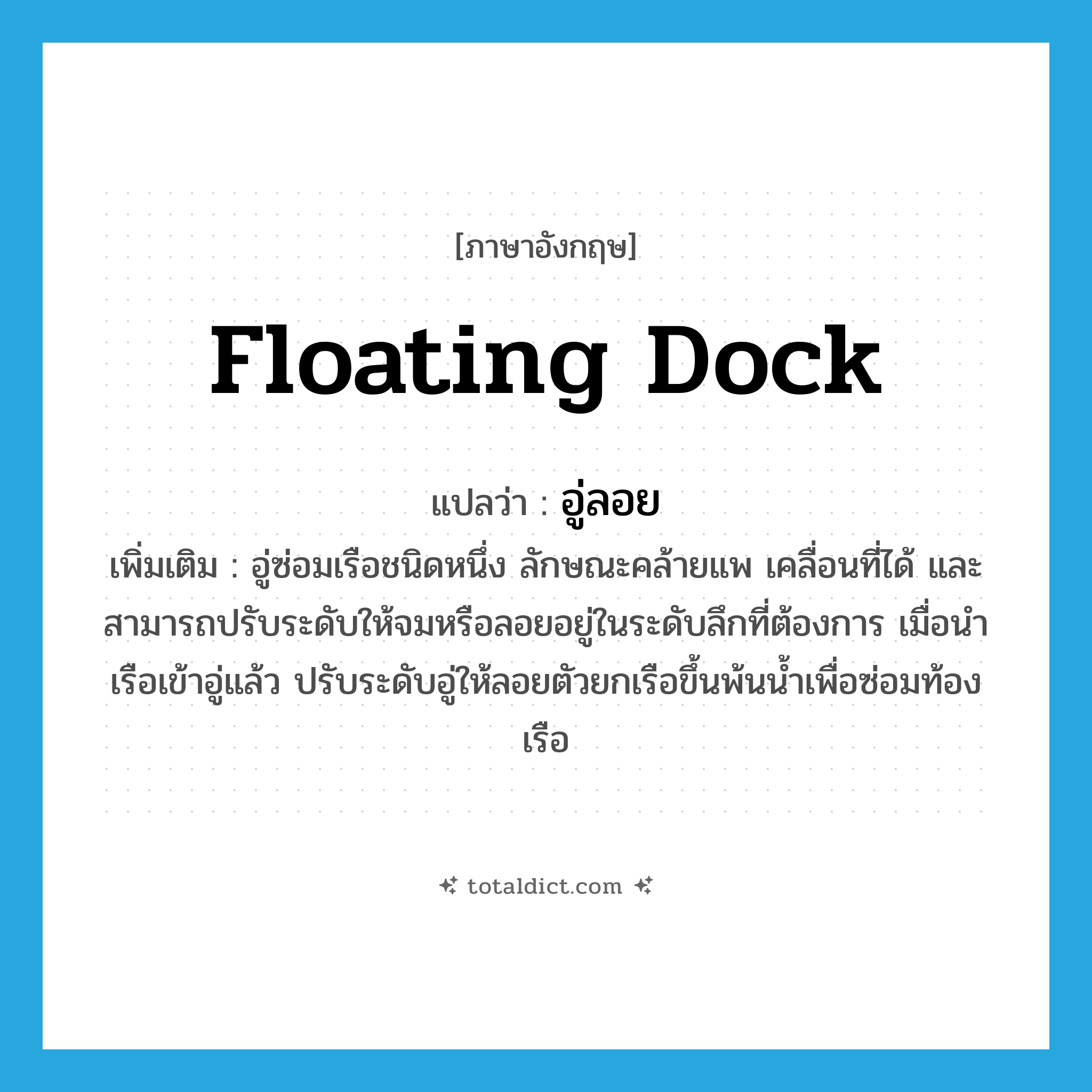 floating dock แปลว่า?, คำศัพท์ภาษาอังกฤษ floating dock แปลว่า อู่ลอย ประเภท N เพิ่มเติม อู่ซ่อมเรือชนิดหนึ่ง ลักษณะคล้ายแพ เคลื่อนที่ได้ และสามารถปรับระดับให้จมหรือลอยอยู่ในระดับลึกที่ต้องการ เมื่อนำเรือเข้าอู่แล้ว ปรับระดับอู่ให้ลอยตัวยกเรือขึ้นพ้นน้ำเพื่อซ่อมท้องเรือ หมวด N