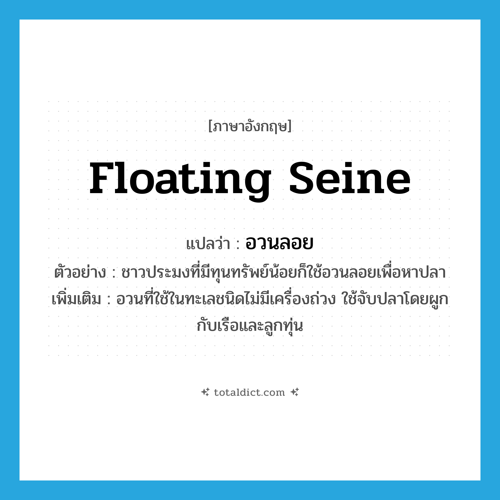floating seine แปลว่า?, คำศัพท์ภาษาอังกฤษ floating seine แปลว่า อวนลอย ประเภท N ตัวอย่าง ชาวประมงที่มีทุนทรัพย์น้อยก็ใช้อวนลอยเพื่อหาปลา เพิ่มเติม อวนที่ใช้ในทะเลชนิดไม่มีเครื่องถ่วง ใช้จับปลาโดยผูกกับเรือและลูกทุ่น หมวด N