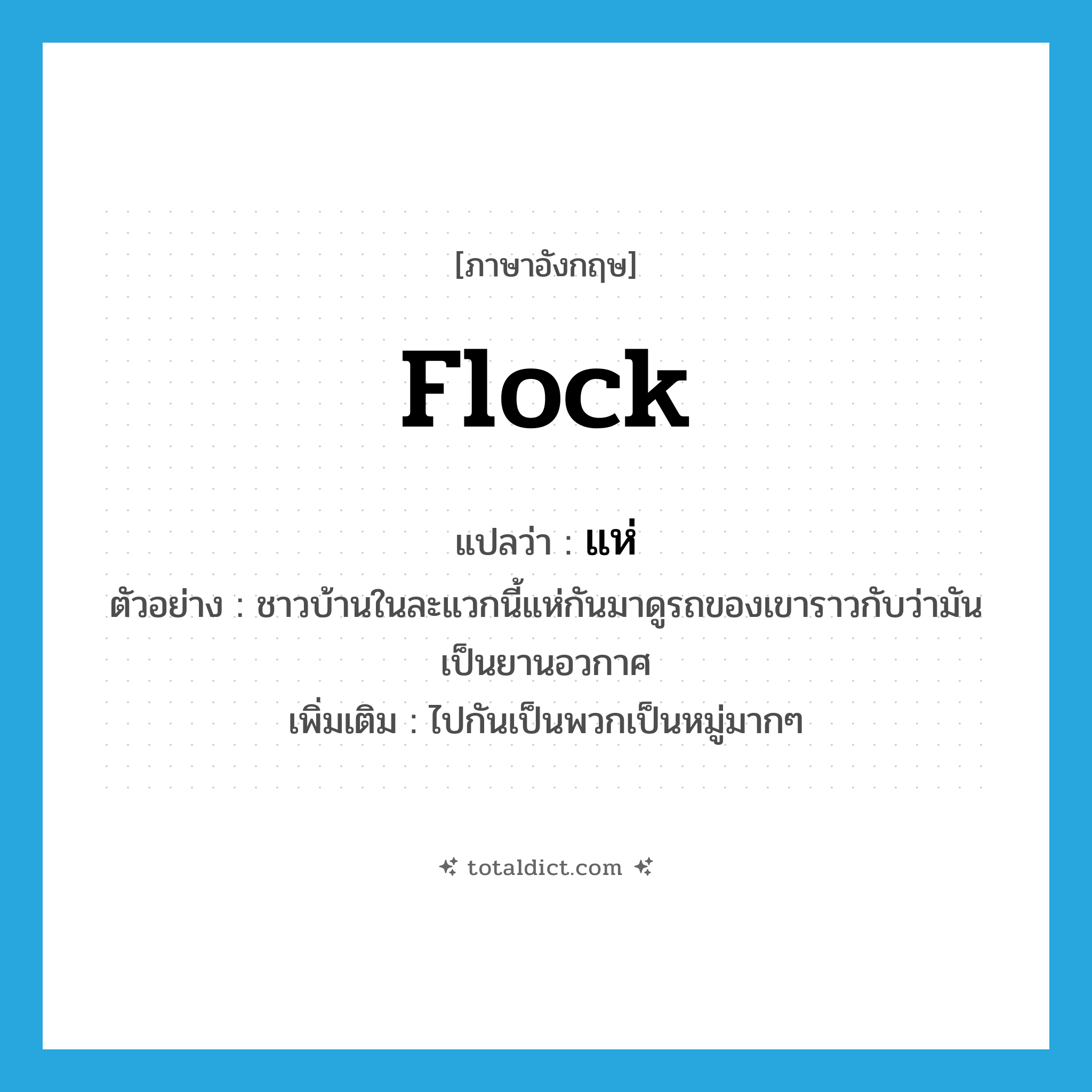 flock แปลว่า?, คำศัพท์ภาษาอังกฤษ flock แปลว่า แห่ ประเภท V ตัวอย่าง ชาวบ้านในละแวกนี้แห่กันมาดูรถของเขาราวกับว่ามันเป็นยานอวกาศ เพิ่มเติม ไปกันเป็นพวกเป็นหมู่มากๆ หมวด V