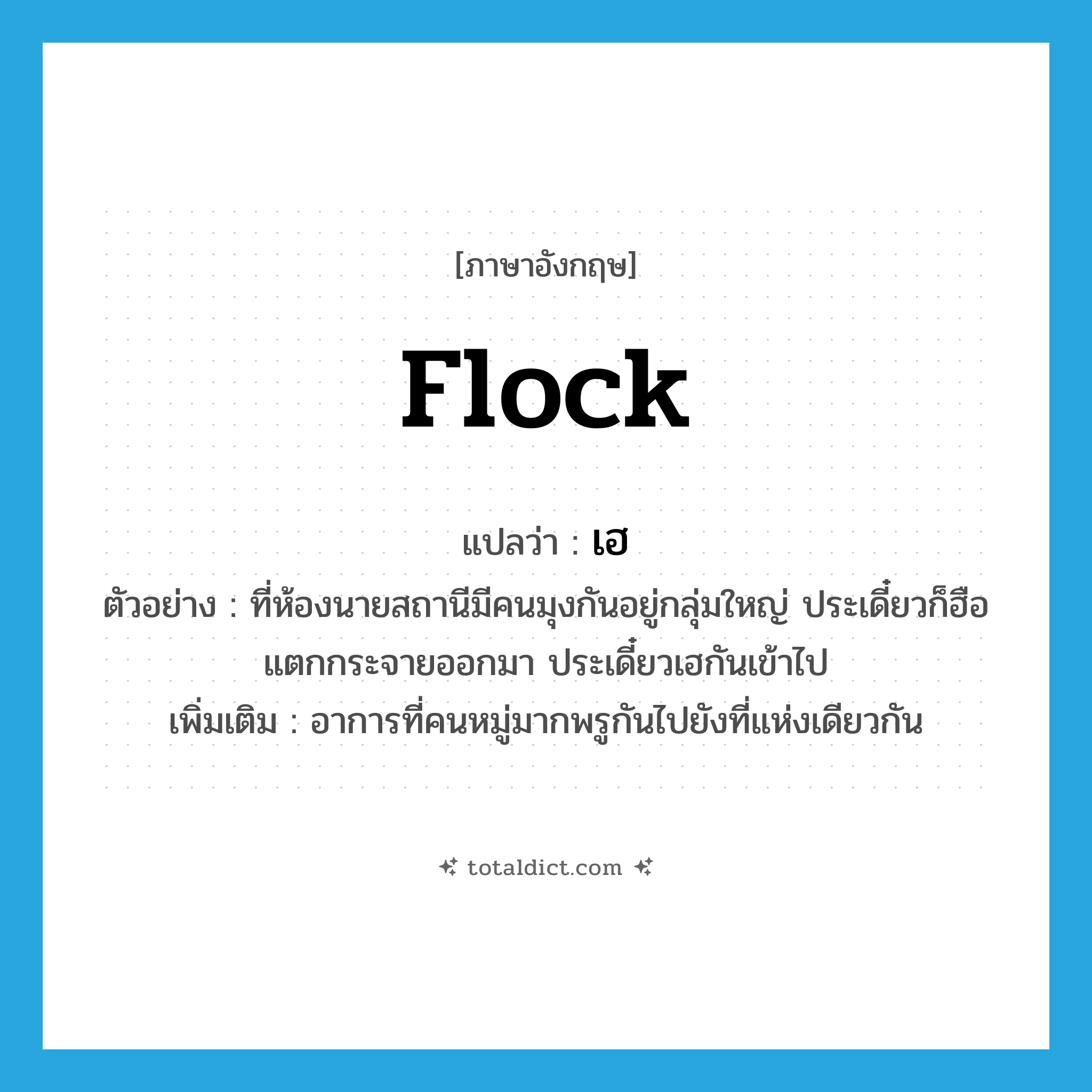 flock แปลว่า?, คำศัพท์ภาษาอังกฤษ flock แปลว่า เฮ ประเภท V ตัวอย่าง ที่ห้องนายสถานีมีคนมุงกันอยู่กลุ่มใหญ่ ประเดี๋ยวก็ฮือแตกกระจายออกมา ประเดี๋ยวเฮกันเข้าไป เพิ่มเติม อาการที่คนหมู่มากพรูกันไปยังที่แห่งเดียวกัน หมวด V