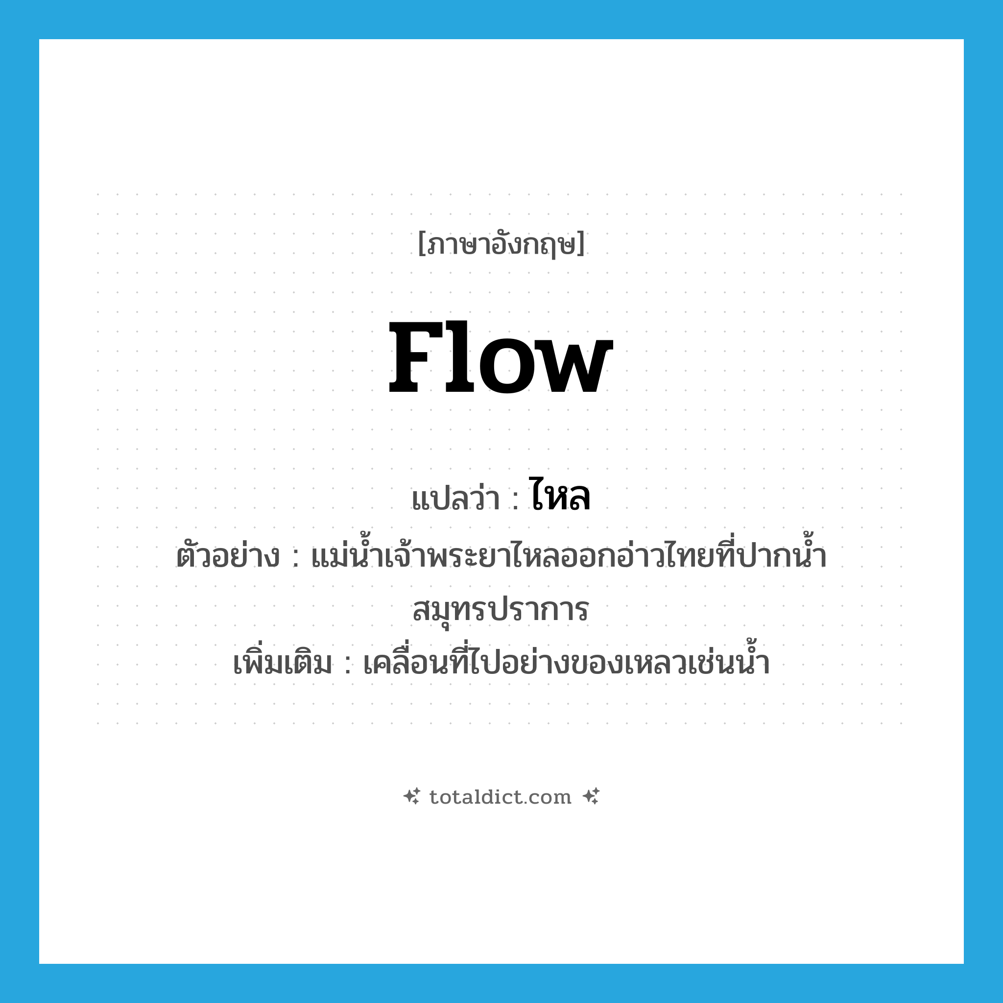 ไหล ภาษาอังกฤษ?, คำศัพท์ภาษาอังกฤษ ไหล แปลว่า flow ประเภท V ตัวอย่าง แม่น้ำเจ้าพระยาไหลออกอ่าวไทยที่ปากน้ำสมุทรปราการ เพิ่มเติม เคลื่อนที่ไปอย่างของเหลวเช่นน้ำ หมวด V