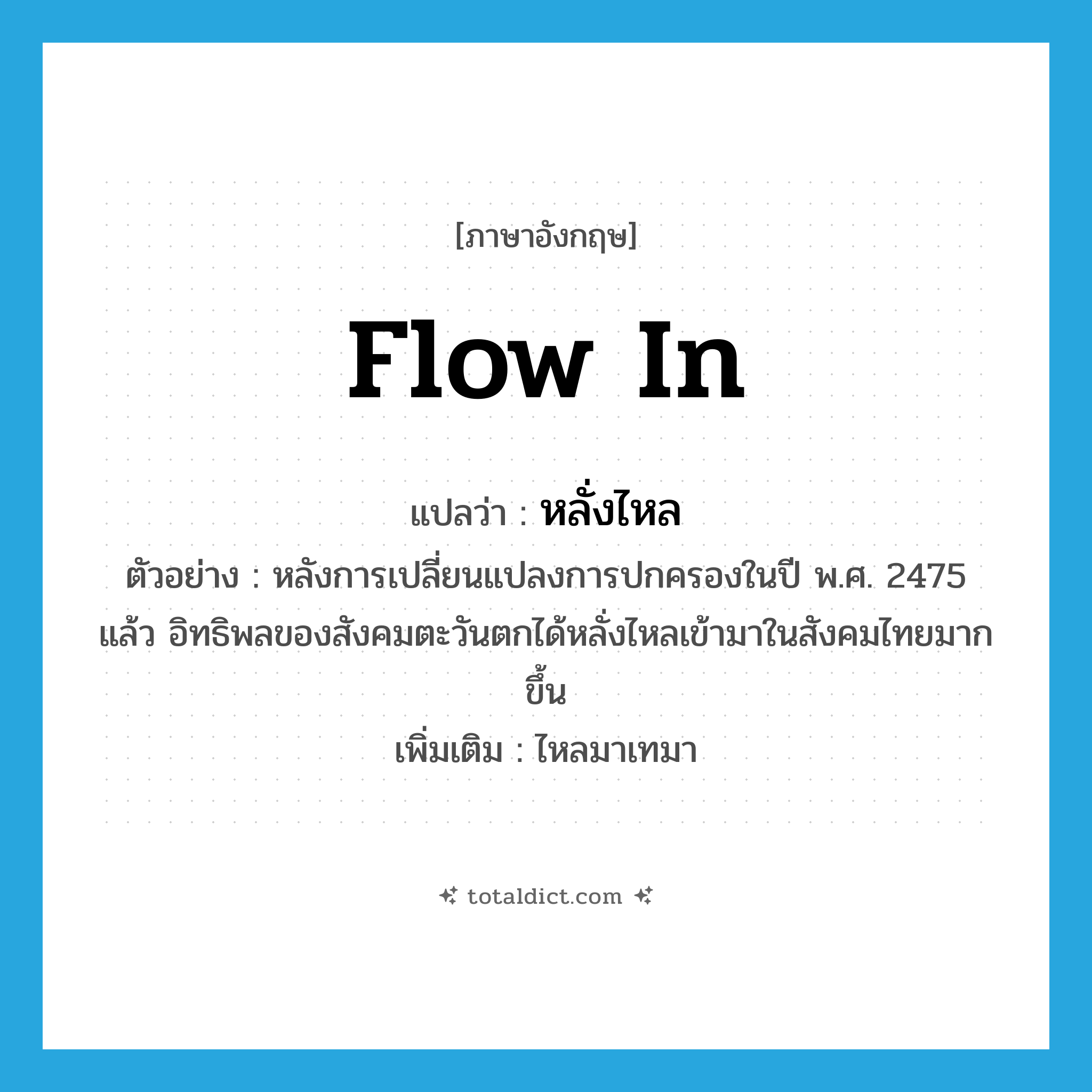 flow in แปลว่า?, คำศัพท์ภาษาอังกฤษ flow in แปลว่า หลั่งไหล ประเภท V ตัวอย่าง หลังการเปลี่ยนแปลงการปกครองในปี พ.ศ. 2475 แล้ว อิทธิพลของสังคมตะวันตกได้หลั่งไหลเข้ามาในสังคมไทยมากขึ้น เพิ่มเติม ไหลมาเทมา หมวด V