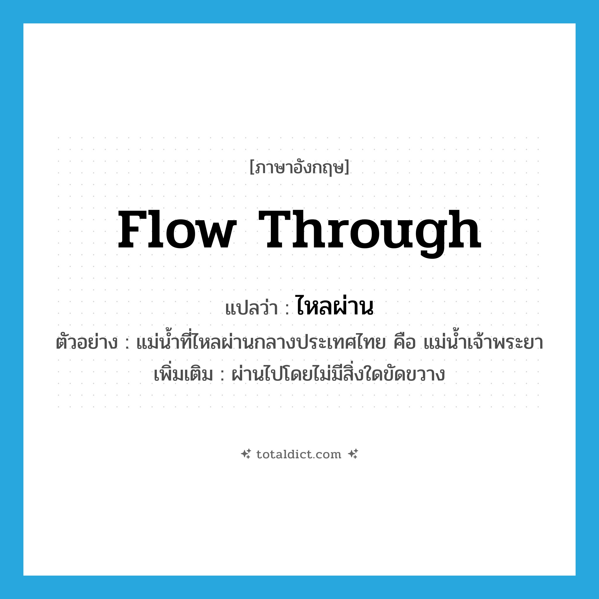 flow through แปลว่า?, คำศัพท์ภาษาอังกฤษ flow through แปลว่า ไหลผ่าน ประเภท V ตัวอย่าง แม่น้ำที่ไหลผ่านกลางประเทศไทย คือ แม่น้ำเจ้าพระยา เพิ่มเติม ผ่านไปโดยไม่มีสิ่งใดขัดขวาง หมวด V
