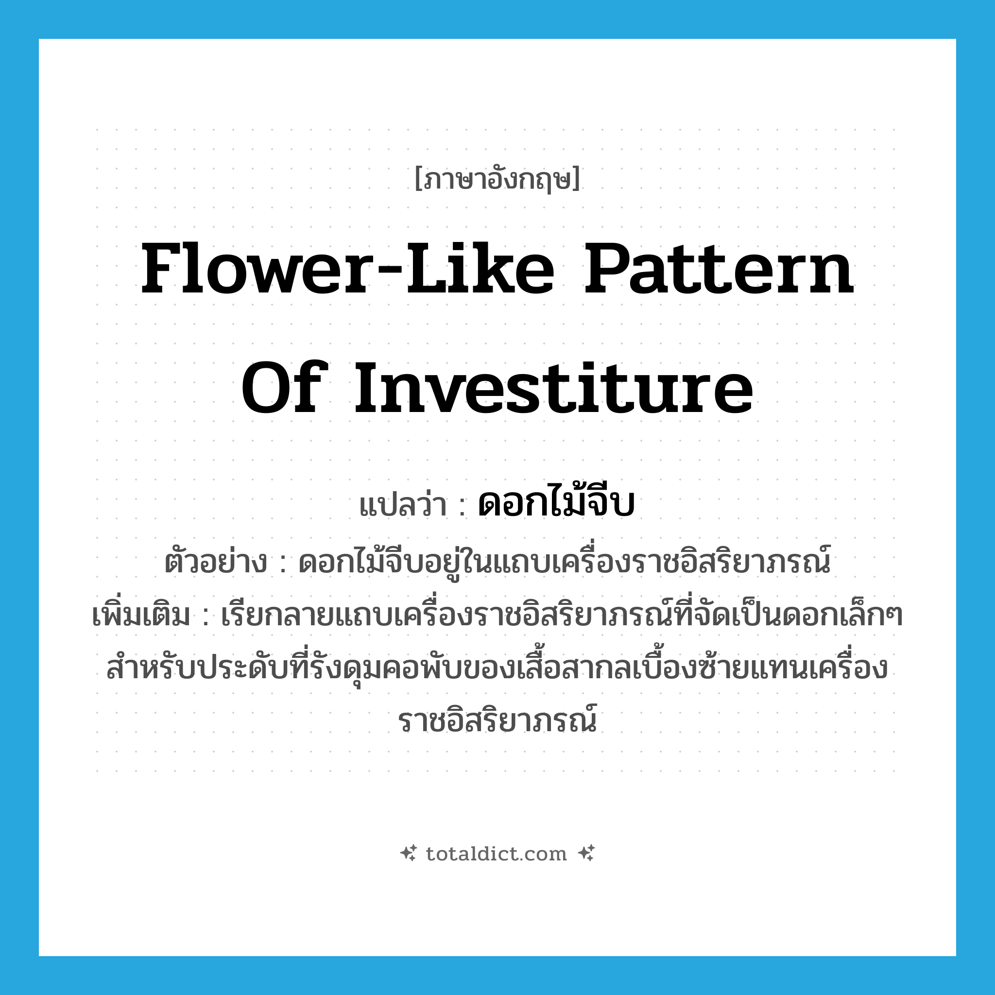 flower-like pattern of investiture แปลว่า?, คำศัพท์ภาษาอังกฤษ flower-like pattern of investiture แปลว่า ดอกไม้จีบ ประเภท N ตัวอย่าง ดอกไม้จีบอยู่ในแถบเครื่องราชอิสริยาภรณ์ เพิ่มเติม เรียกลายแถบเครื่องราชอิสริยาภรณ์ที่จัดเป็นดอกเล็กๆ สำหรับประดับที่รังดุมคอพับของเสื้อสากลเบื้องซ้ายแทนเครื่องราชอิสริยาภรณ์ หมวด N