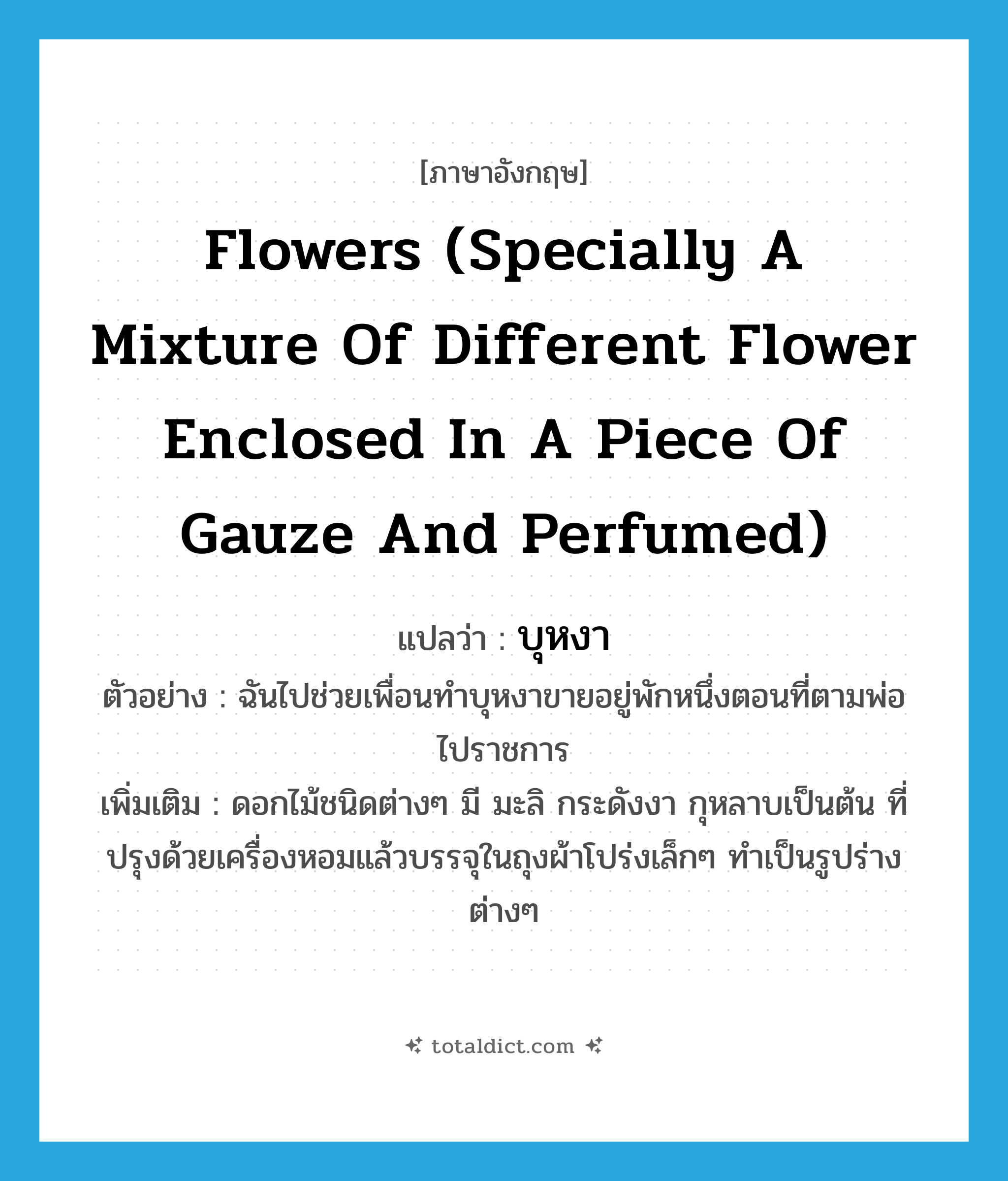 flowers (specially a mixture of different flower enclosed in a piece of gauze and perfumed) แปลว่า?, คำศัพท์ภาษาอังกฤษ flowers (specially a mixture of different flower enclosed in a piece of gauze and perfumed) แปลว่า บุหงา ประเภท N ตัวอย่าง ฉันไปช่วยเพื่อนทำบุหงาขายอยู่พักหนึ่งตอนที่ตามพ่อไปราชการ เพิ่มเติม ดอกไม้ชนิดต่างๆ มี มะลิ กระดังงา กุหลาบเป็นต้น ที่ปรุงด้วยเครื่องหอมแล้วบรรจุในถุงผ้าโปร่งเล็กๆ ทำเป็นรูปร่างต่างๆ หมวด N