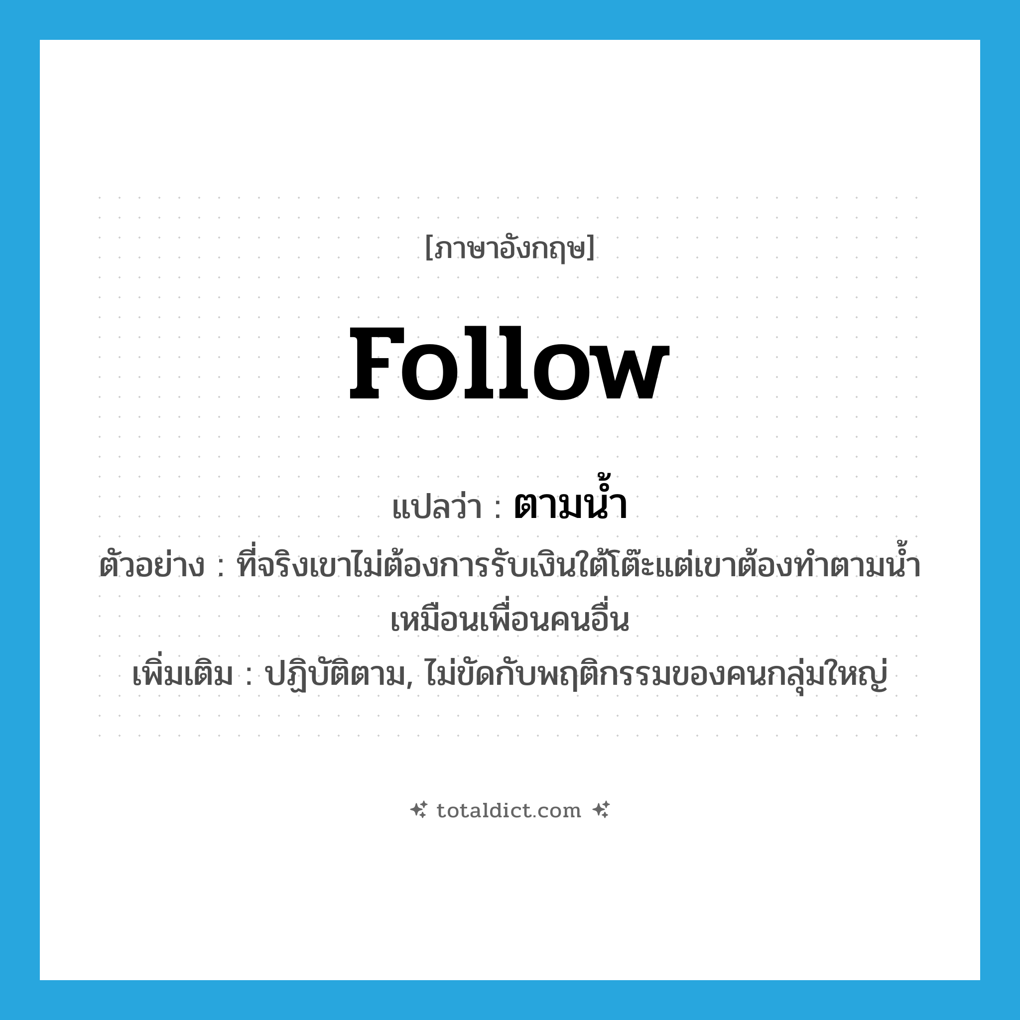 ตามน้ำ ภาษาอังกฤษ?, คำศัพท์ภาษาอังกฤษ ตามน้ำ แปลว่า follow ประเภท ADV ตัวอย่าง ที่จริงเขาไม่ต้องการรับเงินใต้โต๊ะแต่เขาต้องทำตามน้ำเหมือนเพื่อนคนอื่น เพิ่มเติม ปฏิบัติตาม, ไม่ขัดกับพฤติกรรมของคนกลุ่มใหญ่ หมวด ADV