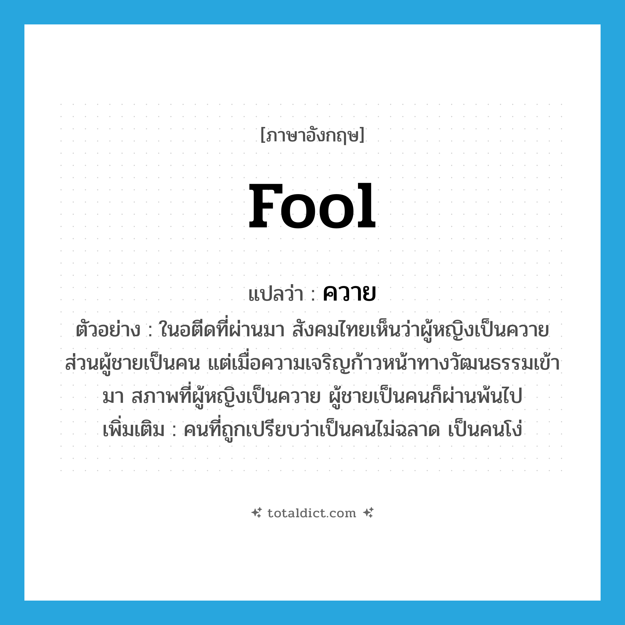 fool แปลว่า?, คำศัพท์ภาษาอังกฤษ fool แปลว่า ควาย ประเภท N ตัวอย่าง ในอตีดที่ผ่านมา สังคมไทยเห็นว่าผู้หญิงเป็นควาย ส่วนผู้ชายเป็นคน แต่เมื่อความเจริญก้าวหน้าทางวัฒนธรรมเข้ามา สภาพที่ผู้หญิงเป็นควาย ผู้ชายเป็นคนก็ผ่านพ้นไป เพิ่มเติม คนที่ถูกเปรียบว่าเป็นคนไม่ฉลาด เป็นคนโง่ หมวด N