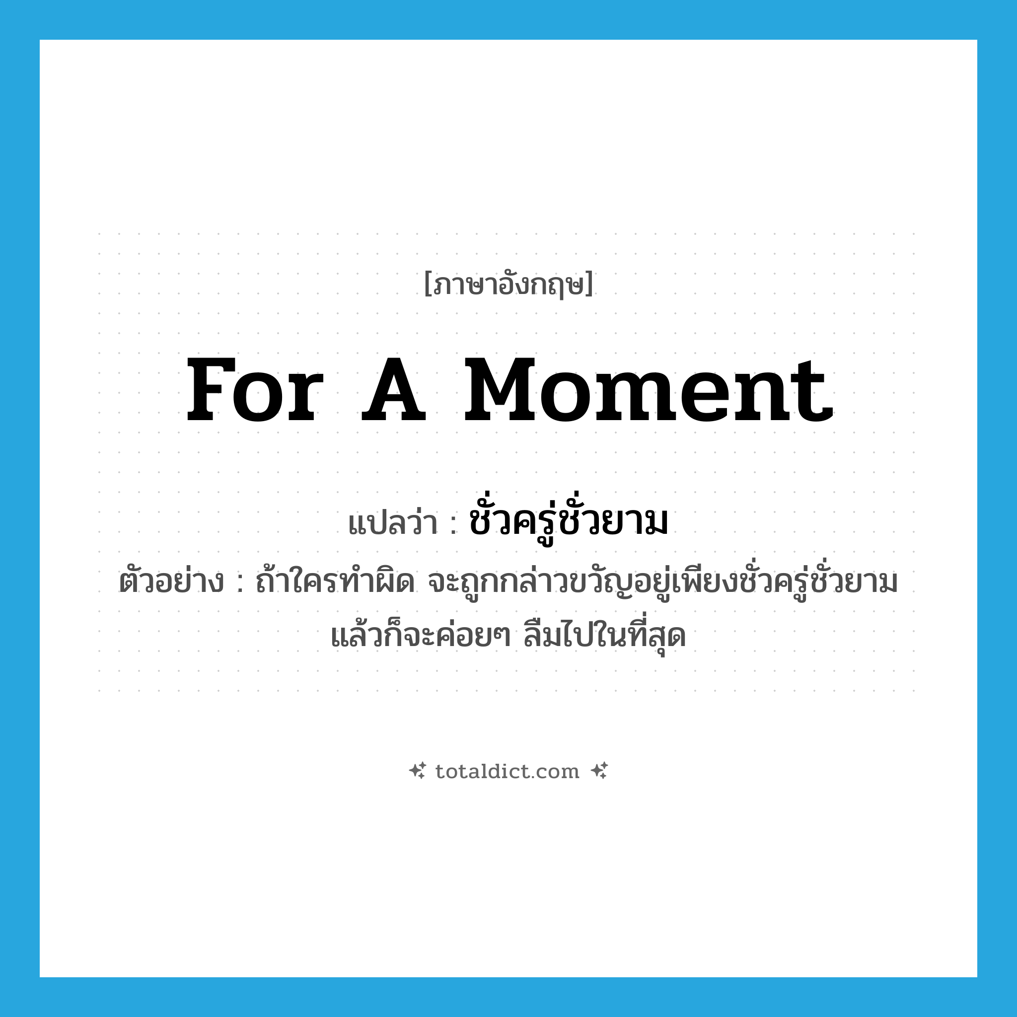 for a moment แปลว่า?, คำศัพท์ภาษาอังกฤษ for a moment แปลว่า ชั่วครู่ชั่วยาม ประเภท ADV ตัวอย่าง ถ้าใครทำผิด จะถูกกล่าวขวัญอยู่เพียงชั่วครู่ชั่วยาม แล้วก็จะค่อยๆ ลืมไปในที่สุด หมวด ADV
