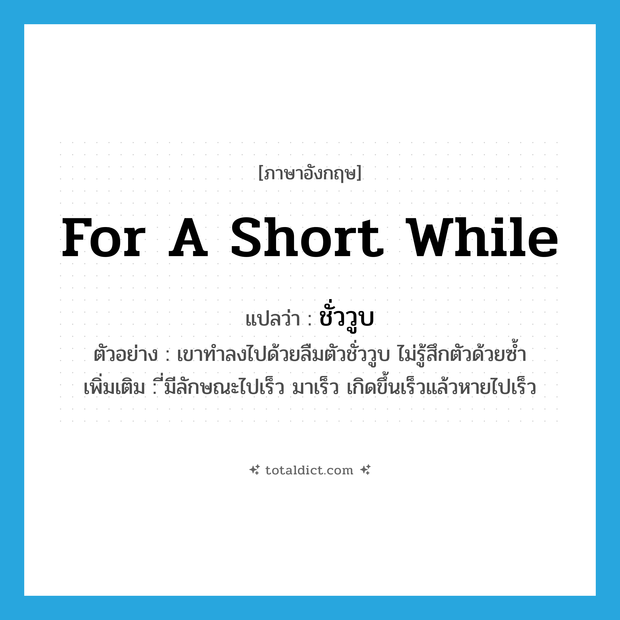 for a short while แปลว่า?, คำศัพท์ภาษาอังกฤษ for a short while แปลว่า ชั่ววูบ ประเภท ADV ตัวอย่าง เขาทำลงไปด้วยลืมตัวชั่ววูบ ไม่รู้สึกตัวด้วยซ้ำ เพิ่มเติม ี่มีลักษณะไปเร็ว มาเร็ว เกิดขึ้นเร็วแล้วหายไปเร็ว หมวด ADV
