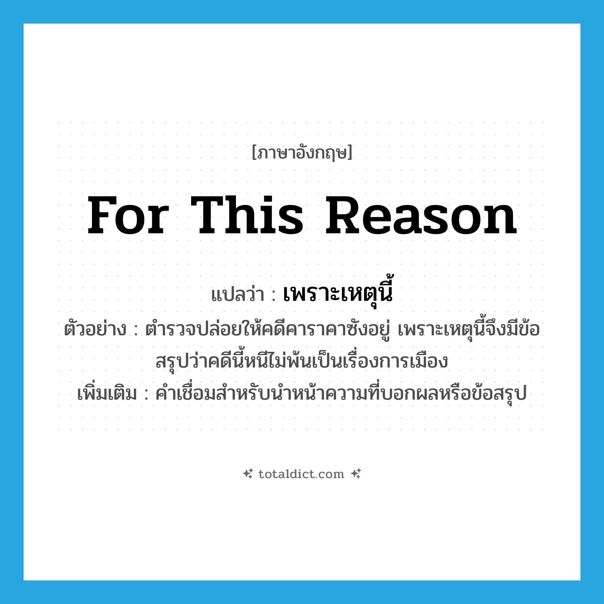 for this reason แปลว่า?, คำศัพท์ภาษาอังกฤษ for this reason แปลว่า เพราะเหตุนี้ ประเภท CONJ ตัวอย่าง ตำรวจปล่อยให้คดีคาราคาซังอยู่ เพราะเหตุนี้จึงมีข้อสรุปว่าคดีนี้หนีไม่พ้นเป็นเรื่องการเมือง เพิ่มเติม คำเชื่อมสำหรับนำหน้าความที่บอกผลหรือข้อสรุป หมวด CONJ