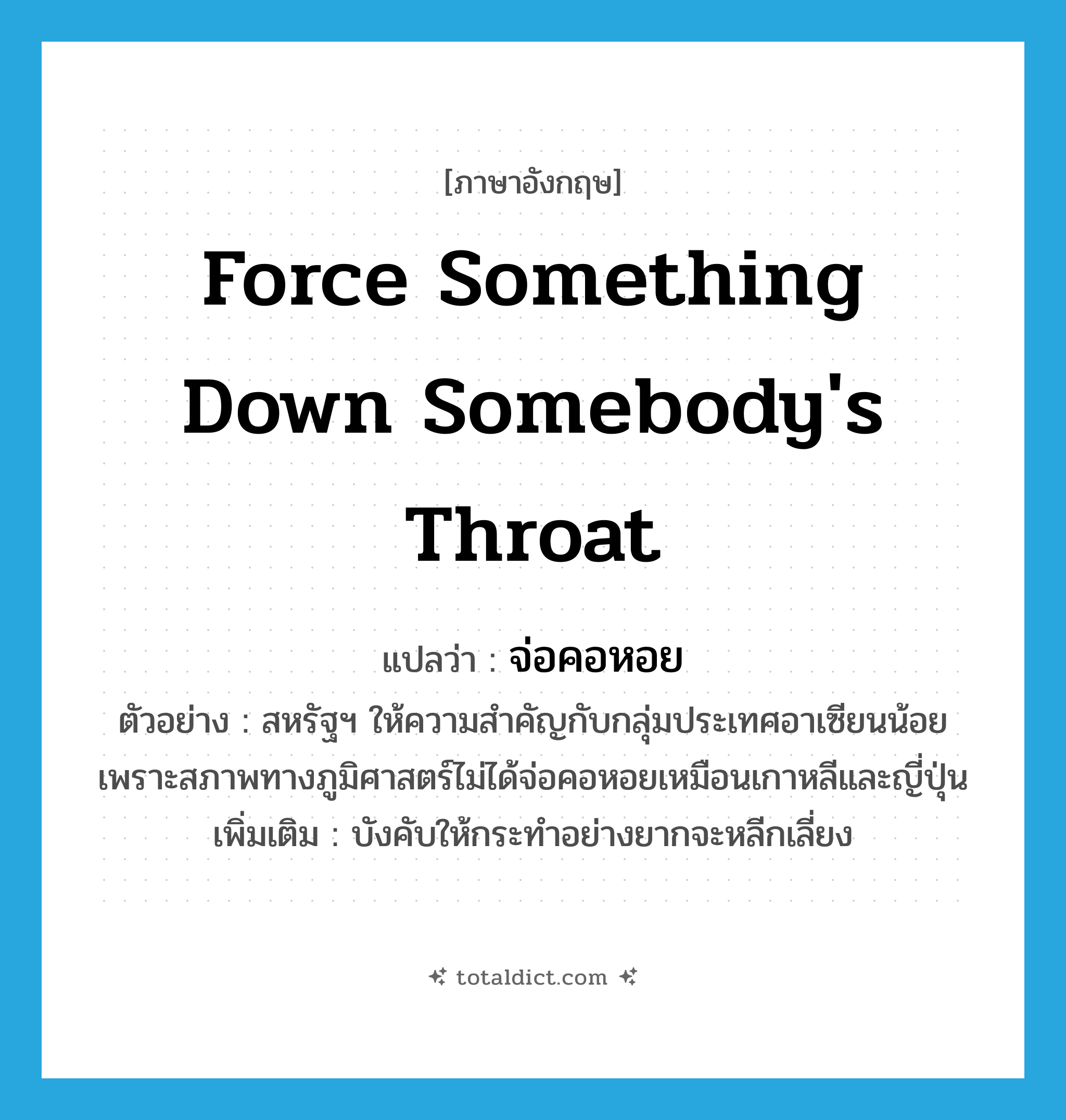 force something down somebody&#39;s throat แปลว่า?, คำศัพท์ภาษาอังกฤษ force something down somebody&#39;s throat แปลว่า จ่อคอหอย ประเภท V ตัวอย่าง สหรัฐฯ ให้ความสำคัญกับกลุ่มประเทศอาเซียนน้อย เพราะสภาพทางภูมิศาสตร์ไม่ได้จ่อคอหอยเหมือนเกาหลีและญี่ปุ่น เพิ่มเติม บังคับให้กระทำอย่างยากจะหลีกเลี่ยง หมวด V