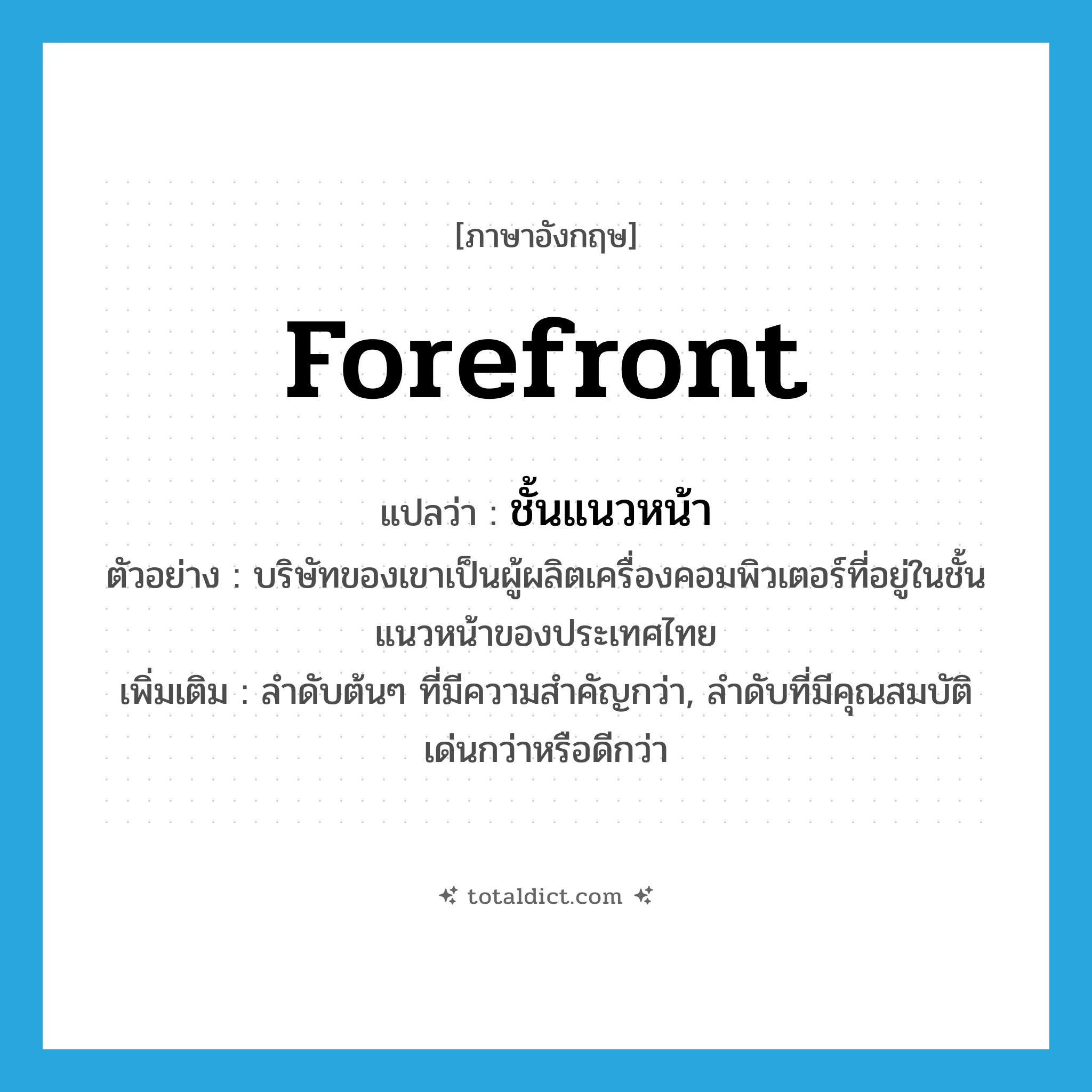 forefront แปลว่า?, คำศัพท์ภาษาอังกฤษ forefront แปลว่า ชั้นแนวหน้า ประเภท N ตัวอย่าง บริษัทของเขาเป็นผู้ผลิตเครื่องคอมพิวเตอร์ที่อยู่ในชั้นแนวหน้าของประเทศไทย เพิ่มเติม ลำดับต้นๆ ที่มีความสำคัญกว่า, ลำดับที่มีคุณสมบัติเด่นกว่าหรือดีกว่า หมวด N