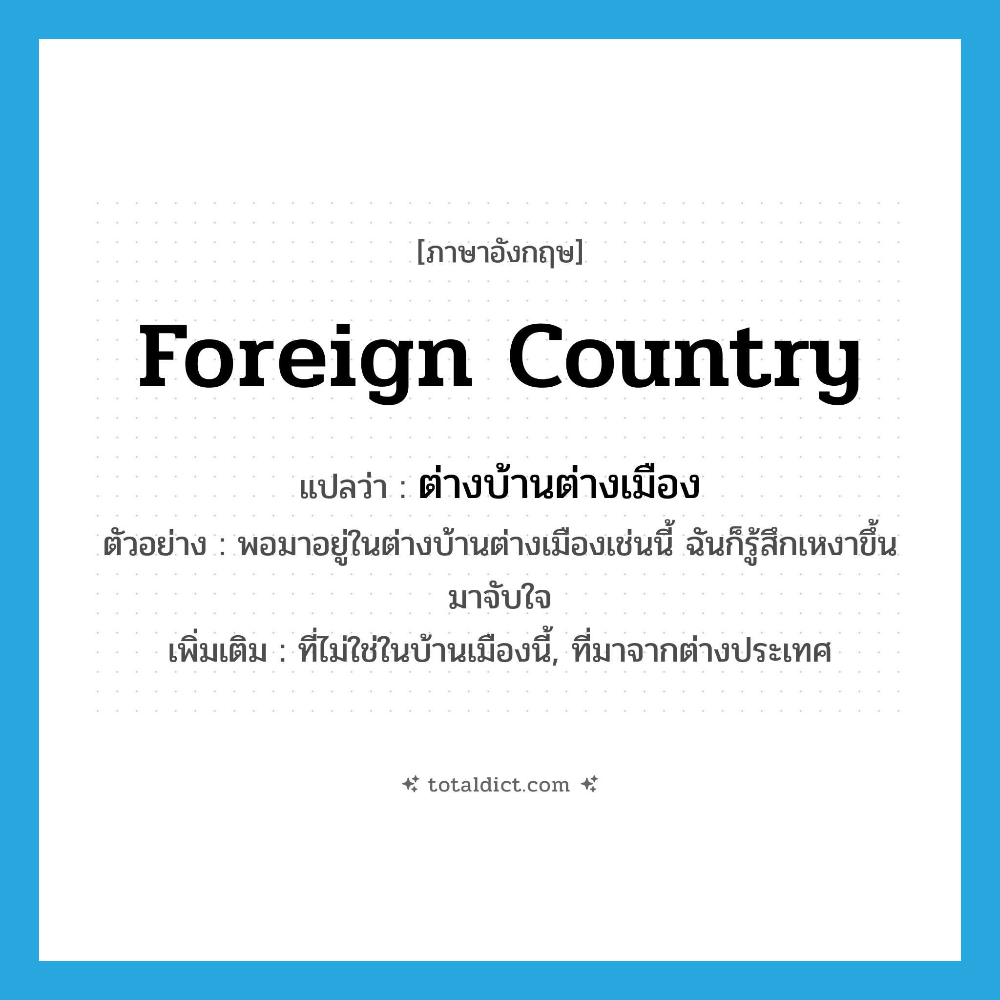 foreign country แปลว่า?, คำศัพท์ภาษาอังกฤษ foreign country แปลว่า ต่างบ้านต่างเมือง ประเภท N ตัวอย่าง พอมาอยู่ในต่างบ้านต่างเมืองเช่นนี้ ฉันก็รู้สึกเหงาขึ้นมาจับใจ เพิ่มเติม ที่ไม่ใช่ในบ้านเมืองนี้, ที่มาจากต่างประเทศ หมวด N