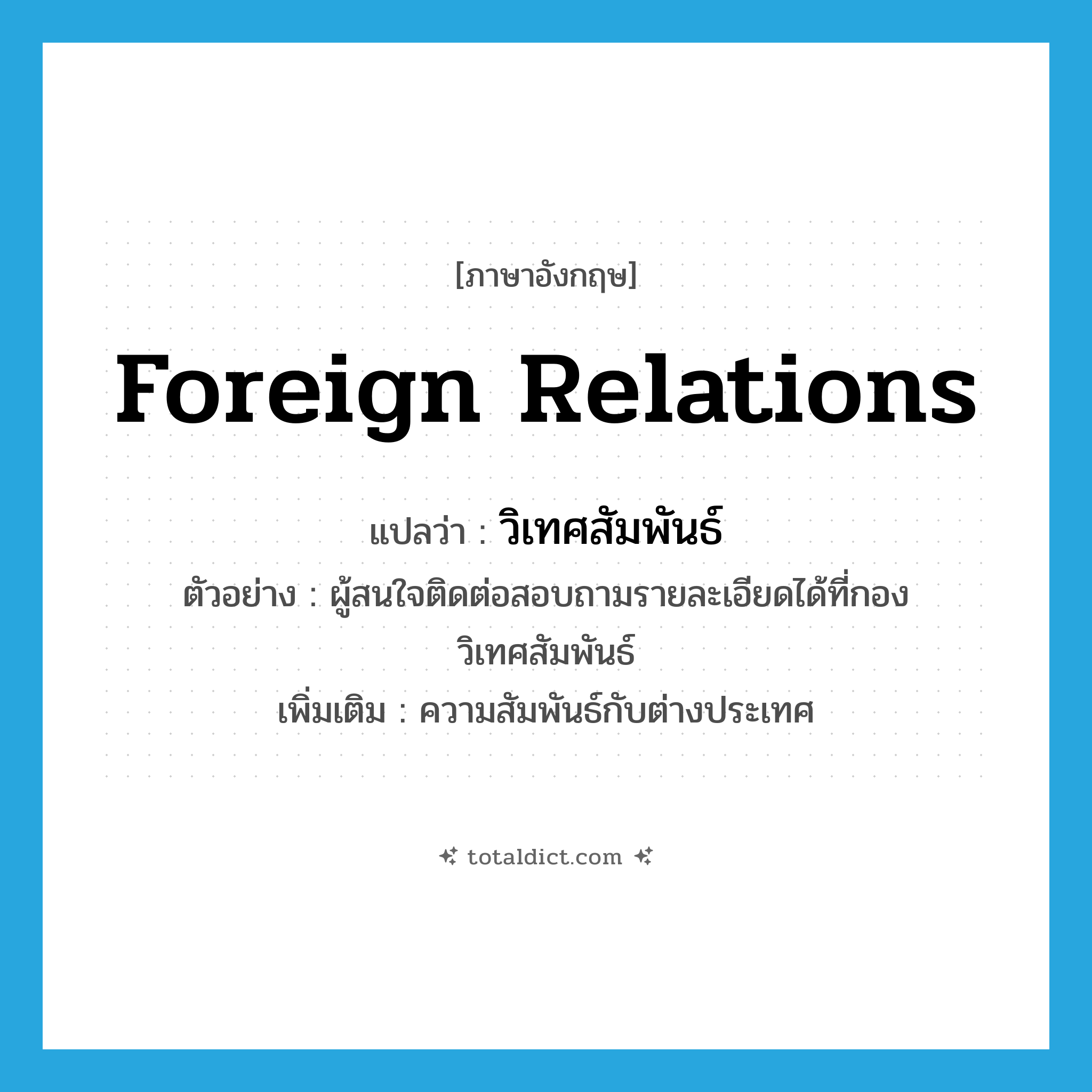 foreign relations แปลว่า?, คำศัพท์ภาษาอังกฤษ foreign relations แปลว่า วิเทศสัมพันธ์ ประเภท N ตัวอย่าง ผู้สนใจติดต่อสอบถามรายละเอียดได้ที่กองวิเทศสัมพันธ์ เพิ่มเติม ความสัมพันธ์กับต่างประเทศ หมวด N