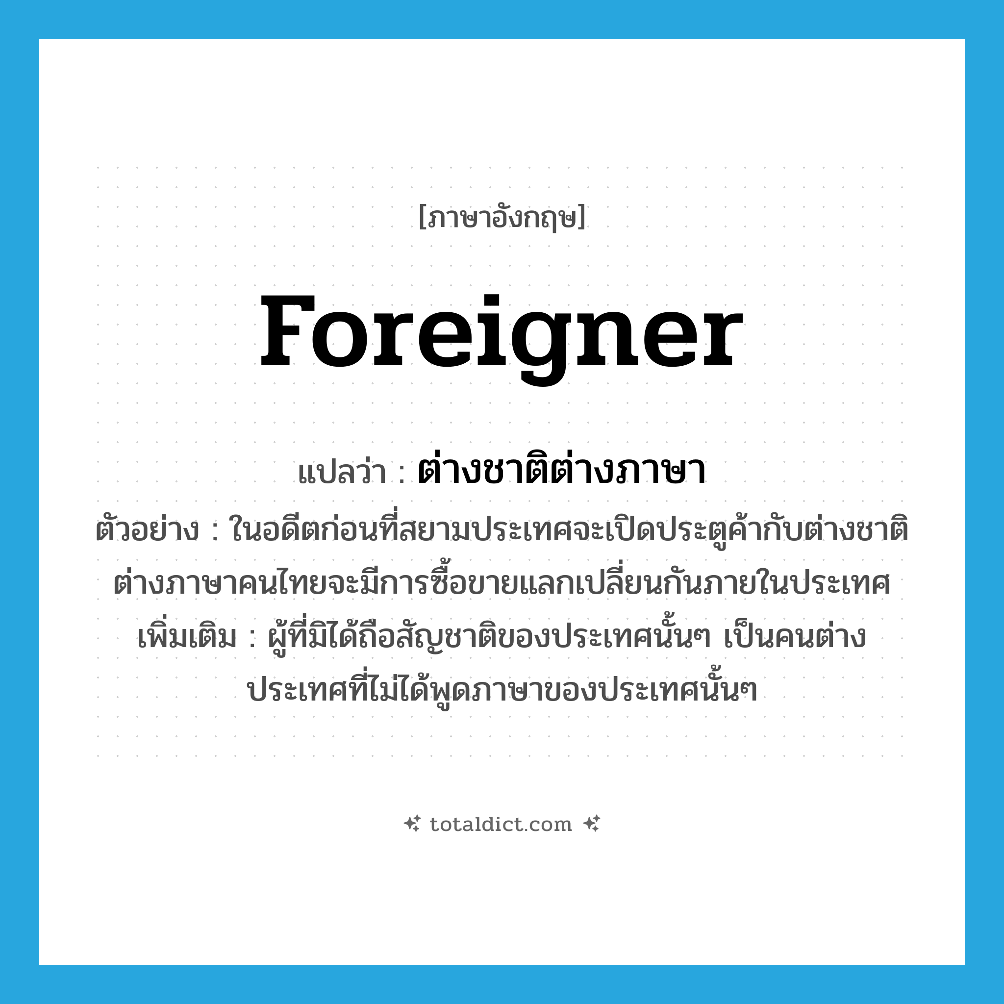 foreigner แปลว่า?, คำศัพท์ภาษาอังกฤษ foreigner แปลว่า ต่างชาติต่างภาษา ประเภท N ตัวอย่าง ในอดีตก่อนที่สยามประเทศจะเปิดประตูค้ากับต่างชาติต่างภาษาคนไทยจะมีการซื้อขายแลกเปลี่ยนกันภายในประเทศ เพิ่มเติม ผู้ที่มิได้ถือสัญชาติของประเทศนั้นๆ เป็นคนต่างประเทศที่ไม่ได้พูดภาษาของประเทศนั้นๆ หมวด N