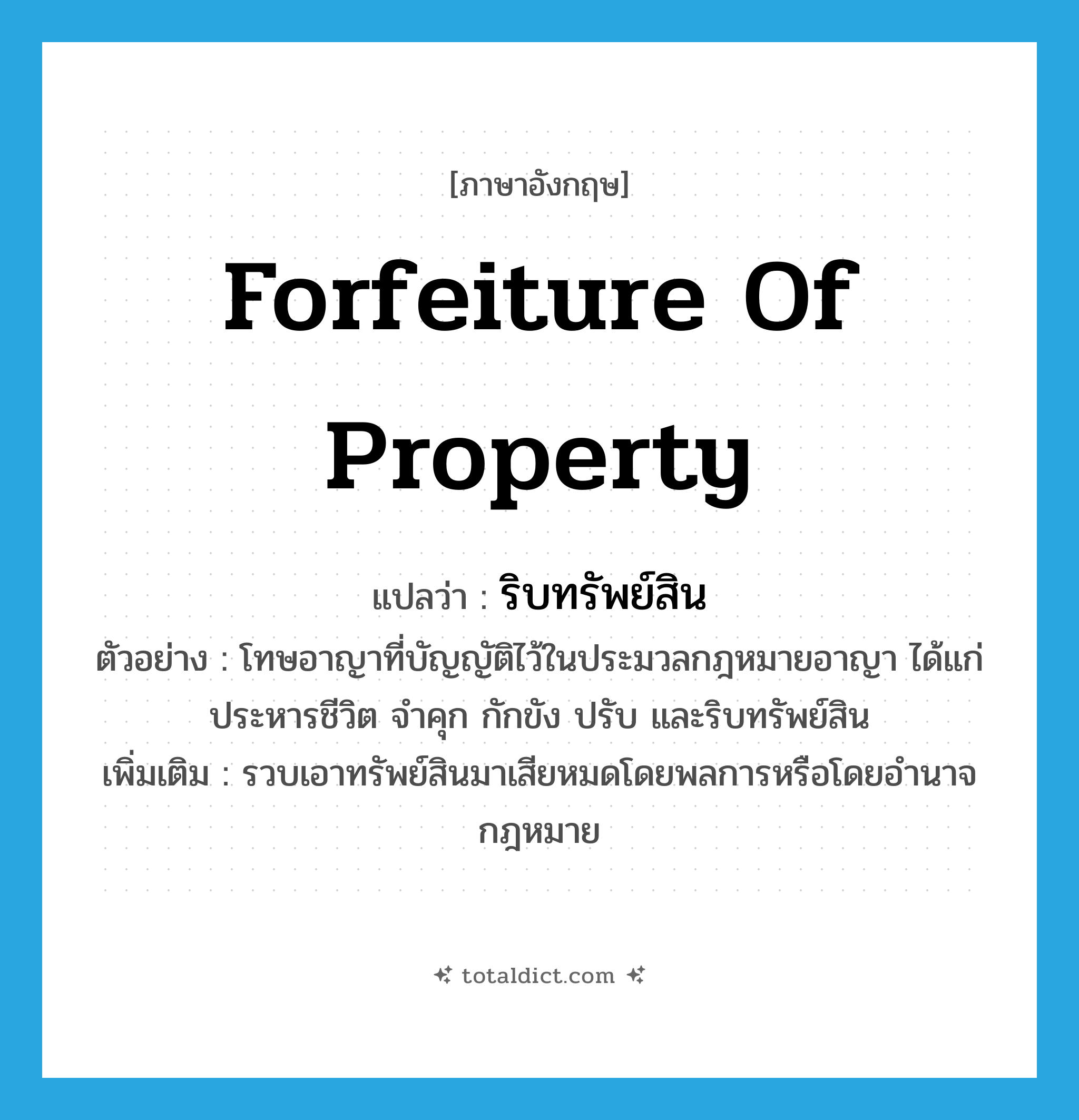 forfeiture of property แปลว่า?, คำศัพท์ภาษาอังกฤษ forfeiture of property แปลว่า ริบทรัพย์สิน ประเภท V ตัวอย่าง โทษอาญาที่บัญญัติไว้ในประมวลกฎหมายอาญา ได้แก่ ประหารชีวิต จำคุก กักขัง ปรับ และริบทรัพย์สิน เพิ่มเติม รวบเอาทรัพย์สินมาเสียหมดโดยพลการหรือโดยอำนาจกฎหมาย หมวด V