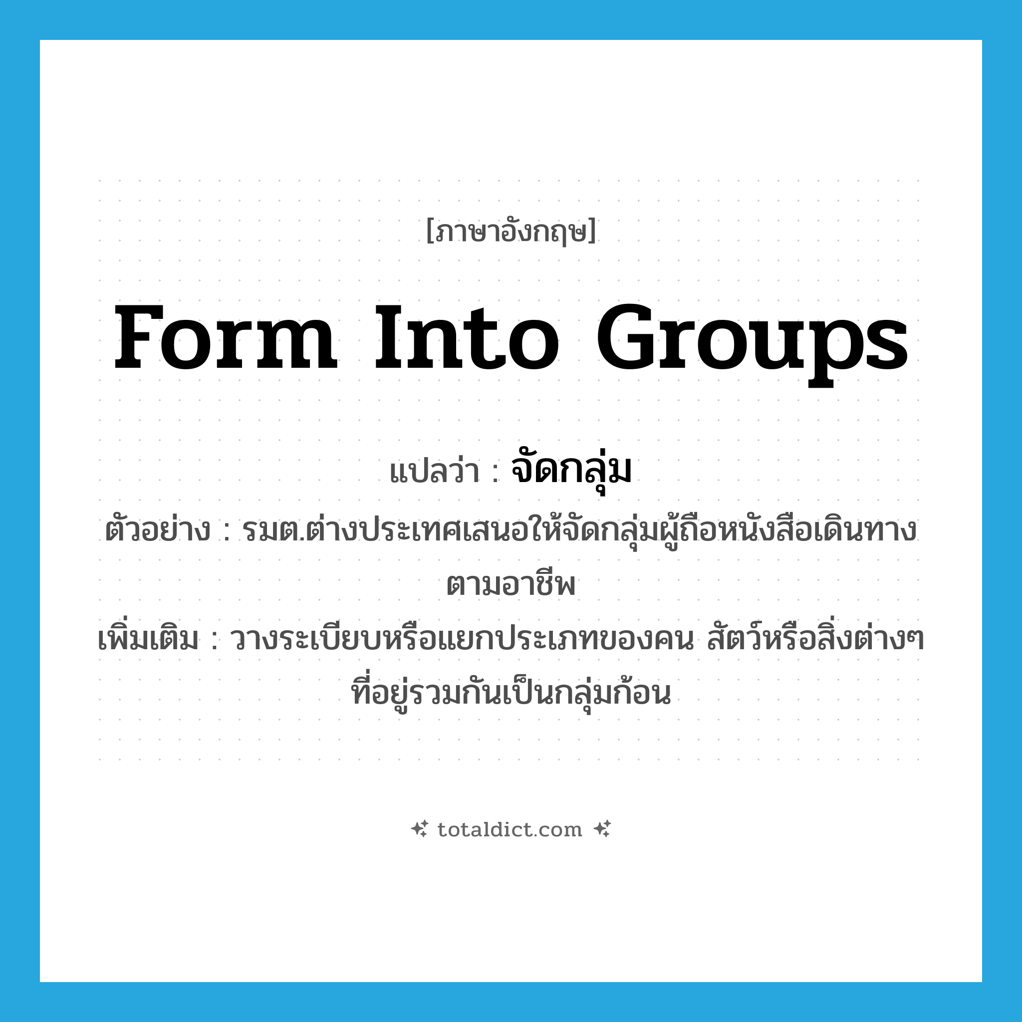 form into groups แปลว่า?, คำศัพท์ภาษาอังกฤษ form into groups แปลว่า จัดกลุ่ม ประเภท V ตัวอย่าง รมต.ต่างประเทศเสนอให้จัดกลุ่มผู้ถือหนังสือเดินทางตามอาชีพ เพิ่มเติม วางระเบียบหรือแยกประเภทของคน สัตว์หรือสิ่งต่างๆ ที่อยู่รวมกันเป็นกลุ่มก้อน หมวด V