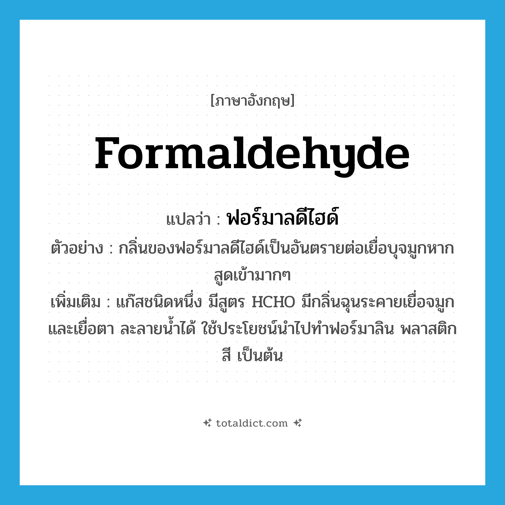 formaldehyde แปลว่า?, คำศัพท์ภาษาอังกฤษ formaldehyde แปลว่า ฟอร์มาลดีไฮด์ ประเภท N ตัวอย่าง กลิ่นของฟอร์มาลดีไฮด์เป็นอันตรายต่อเยื่อบุจมูกหากสูดเข้ามากๆ เพิ่มเติม แก๊สชนิดหนึ่ง มีสูตร HCHO มีกลิ่นฉุนระคายเยื่อจมูกและเยื่อตา ละลายน้ำได้ ใช้ประโยชน์นำไปทำฟอร์มาลิน พลาสติก สี เป็นต้น หมวด N