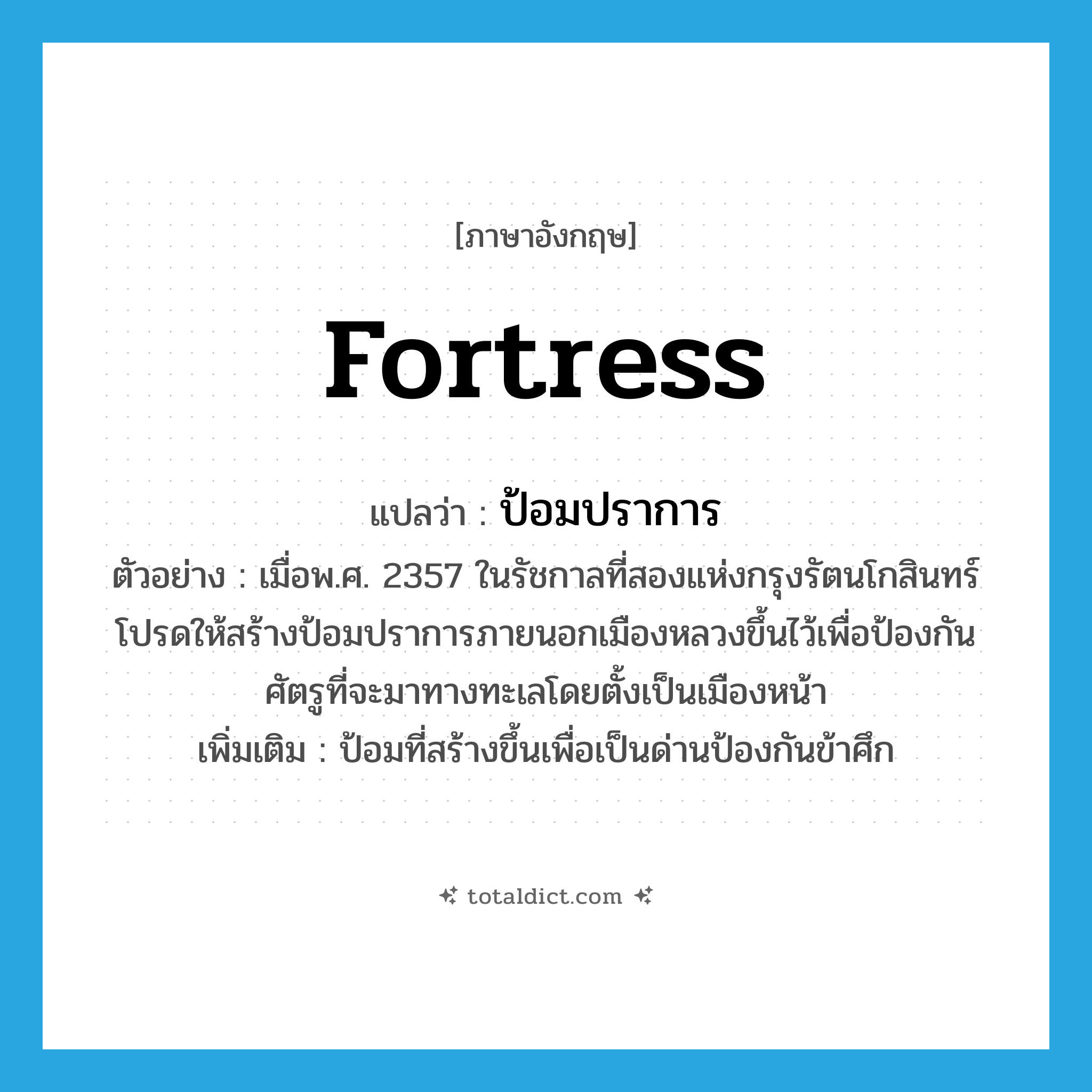fortress แปลว่า?, คำศัพท์ภาษาอังกฤษ fortress แปลว่า ป้อมปราการ ประเภท N ตัวอย่าง เมื่อพ.ศ. 2357 ในรัชกาลที่สองแห่งกรุงรัตนโกสินทร์โปรดให้สร้างป้อมปราการภายนอกเมืองหลวงขึ้นไว้เพื่อป้องกันศัตรูที่จะมาทางทะเลโดยตั้งเป็นเมืองหน้า เพิ่มเติม ป้อมที่สร้างขึ้นเพื่อเป็นด่านป้องกันข้าศึก หมวด N