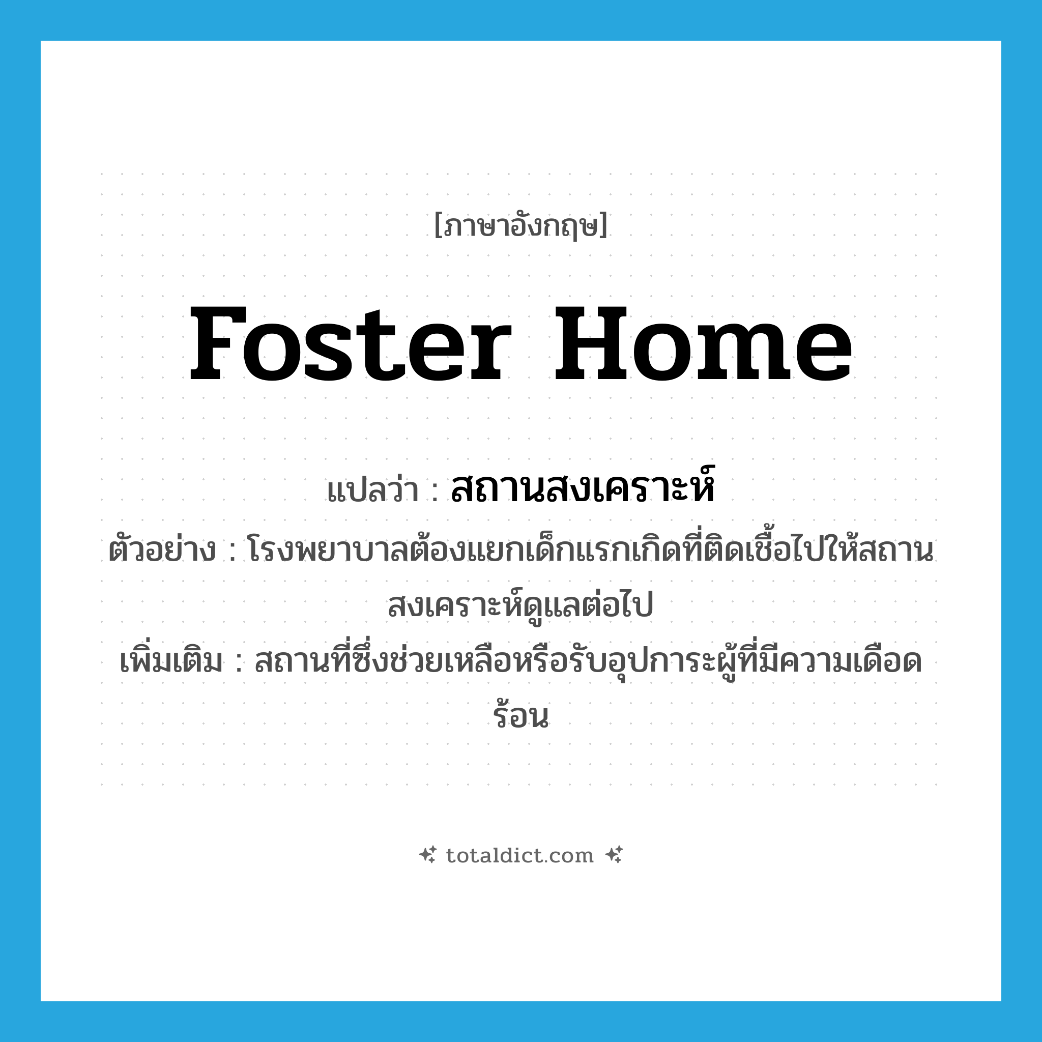 foster home แปลว่า?, คำศัพท์ภาษาอังกฤษ foster home แปลว่า สถานสงเคราะห์ ประเภท N ตัวอย่าง โรงพยาบาลต้องแยกเด็กแรกเกิดที่ติดเชื้อไปให้สถานสงเคราะห์ดูแลต่อไป เพิ่มเติม สถานที่ซึ่งช่วยเหลือหรือรับอุปการะผู้ที่มีความเดือดร้อน หมวด N
