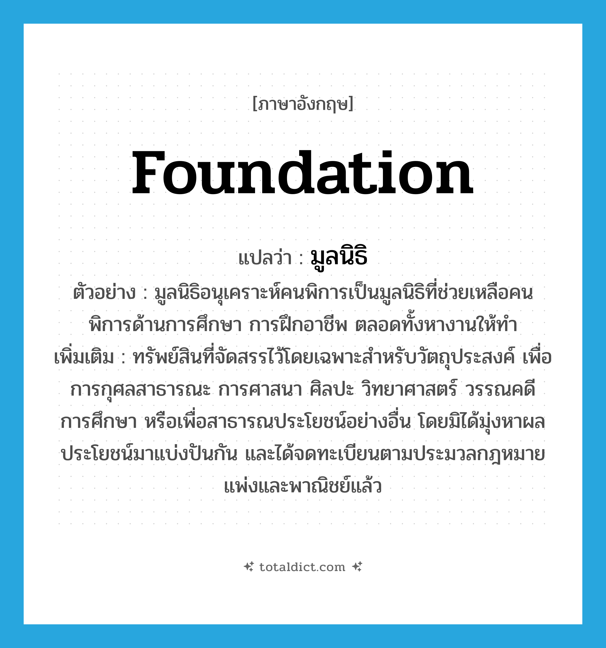 foundation แปลว่า?, คำศัพท์ภาษาอังกฤษ foundation แปลว่า มูลนิธิ ประเภท N ตัวอย่าง มูลนิธิอนุเคราะห์คนพิการเป็นมูลนิธิที่ช่วยเหลือคนพิการด้านการศึกษา การฝึกอาชีพ ตลอดทั้งหางานให้ทำ เพิ่มเติม ทรัพย์สินที่จัดสรรไว้โดยเฉพาะสำหรับวัตถุประสงค์ เพื่อการกุศลสาธารณะ การศาสนา ศิลปะ วิทยาศาสตร์ วรรณคดี การศึกษา หรือเพื่อสาธารณประโยชน์อย่างอื่น โดยมิได้มุ่งหาผลประโยชน์มาแบ่งปันกัน และได้จดทะเบียนตามประมวลกฎหมายแพ่งและพาณิชย์แล้ว หมวด N